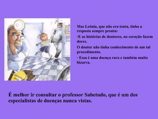 Mas Leónia, que não era tonta, tinha a
resposta sempre pronta:
-E as histórias de doutores, no coração fazem
dores.
O doutor não tinha conhecimento de um tal
procedimento.
- Essa é uma doença rara e também muito
bizarra.
É melhor ir consultar o professor Sabetudo, que é um dos
especialistas de doenças nunca vistas.
 