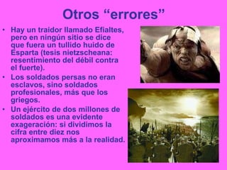 Otros “errores” Hay un traidor llamado Efialtes, pero en ningún sitio se dice que fuera un tullido huido de Esparta (tesis nietzscheana: resentimiento del débil contra el fuerte). Los soldados persas no eran esclavos, sino soldados profesionales, más que los griegos. Un ejército de dos millones de soldados es una evidente exageración: si dividimos la cifra entre diez nos aproximamos más a la realidad. 