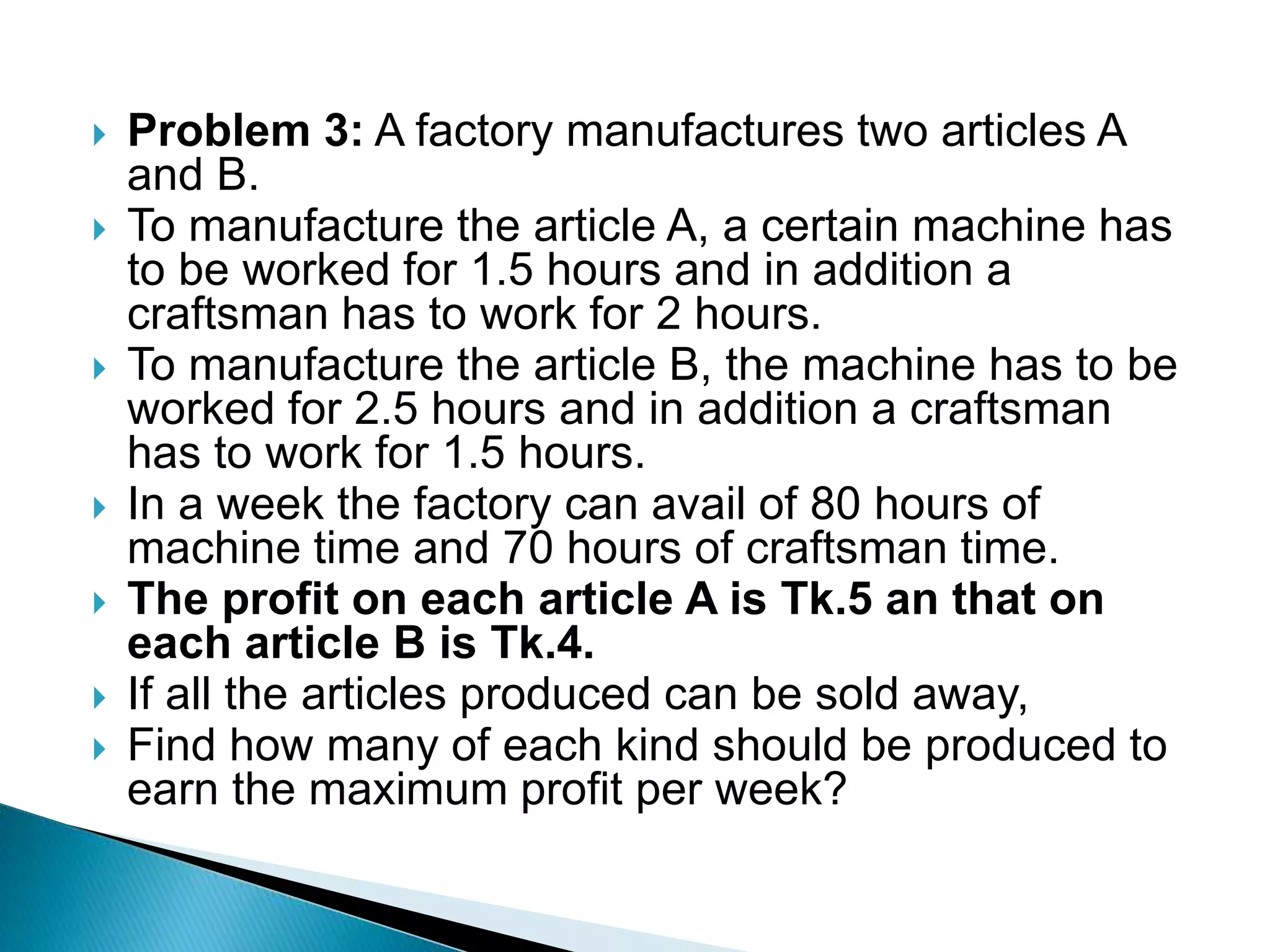  Problem 3: A factory manufactures two articles A
and B.
 To manufacture the article A, a certain machine has
to be worked for 1.5 hours and in addition a
craftsman has to work for 2 hours.
 To manufacture the article B, the machine has to be
worked for 2.5 hours and in addition a craftsman
has to work for 1.5 hours.
 In a week the factory can avail of 80 hours of
machine time and 70 hours of craftsman time.
 The profit on each article A is Tk.5 an that on
each article B is Tk.4.
 If all the articles produced can be sold away,
 Find how many of each kind should be produced to
earn the maximum profit per week?
 