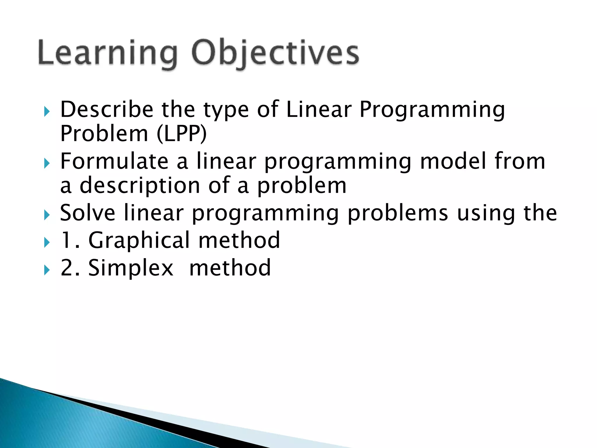  Describe the type of Linear Programming
Problem (LPP)
 Formulate a linear programming model from
a description of a problem
 Solve linear programming problems using the
 1. Graphical method
 2. Simplex method
 