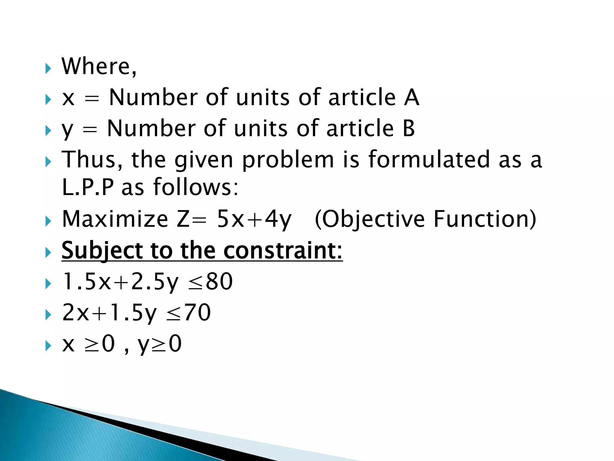  Where,
 x = Number of units of article A
 y = Number of units of article B
 Thus, the given problem is formulated as a
L.P.P as follows:
 Maximize Z= 5x+4y (Objective Function)
 Subject to the constraint:
 1.5x+2.5y ≤80
 2x+1.5y ≤70
 x ≥0 , y≥0
 