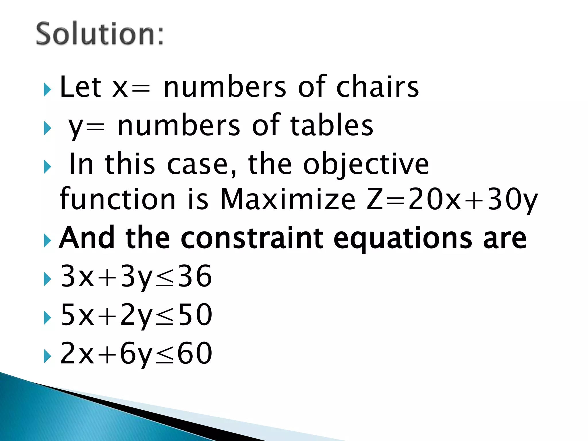  Let x= numbers of chairs
 y= numbers of tables
 In this case, the objective
function is Maximize Z=20x+30y
 And the constraint equations are
 3x+3y≤36
 5x+2y≤50
 2x+6y≤60
 