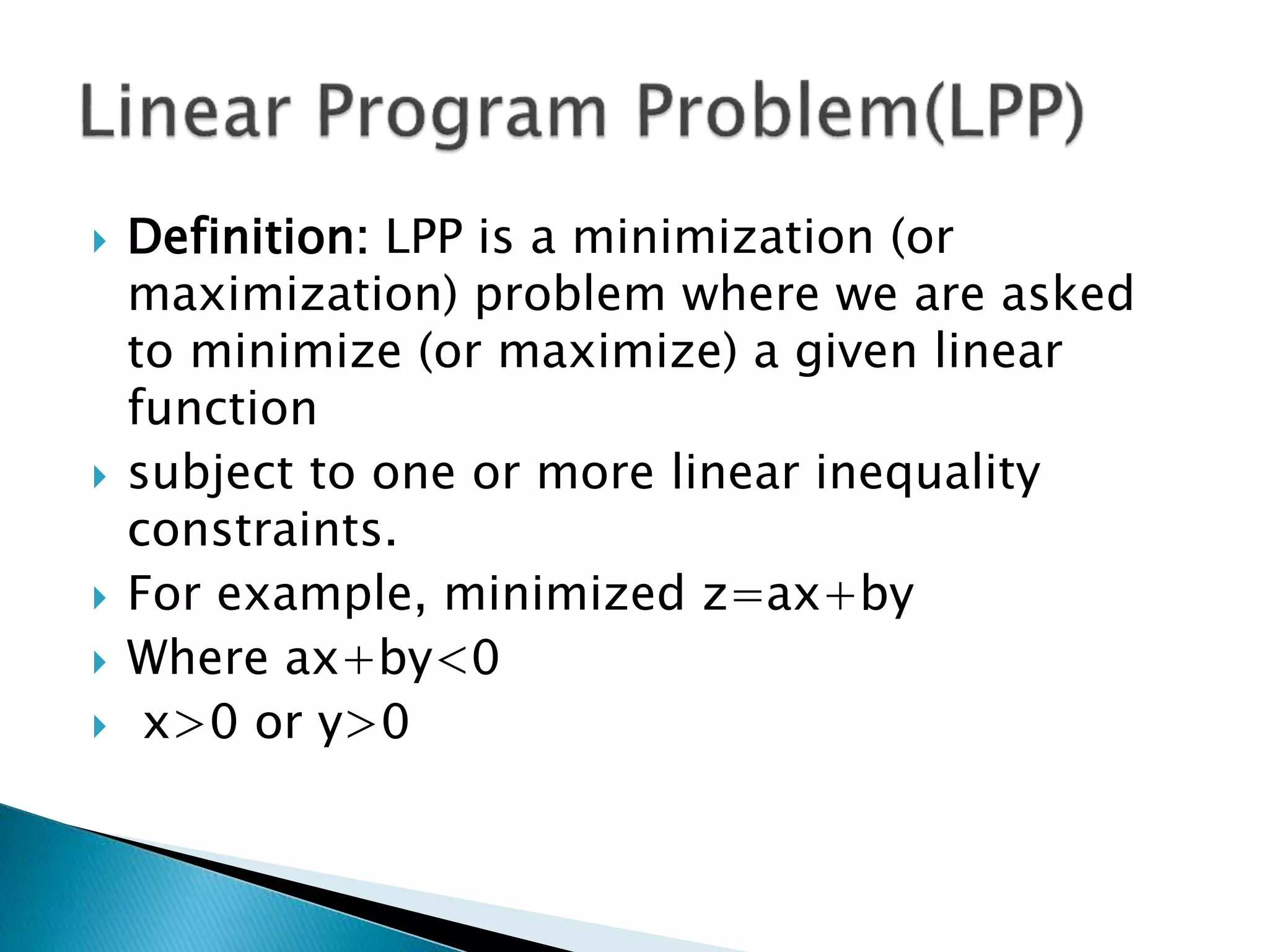  Definition: LPP is a minimization (or
maximization) problem where we are asked
to minimize (or maximize) a given linear
function
 subject to one or more linear inequality
constraints.
 For example, minimized z=ax+by
 Where ax+by<0
 x>0 or y>0
 