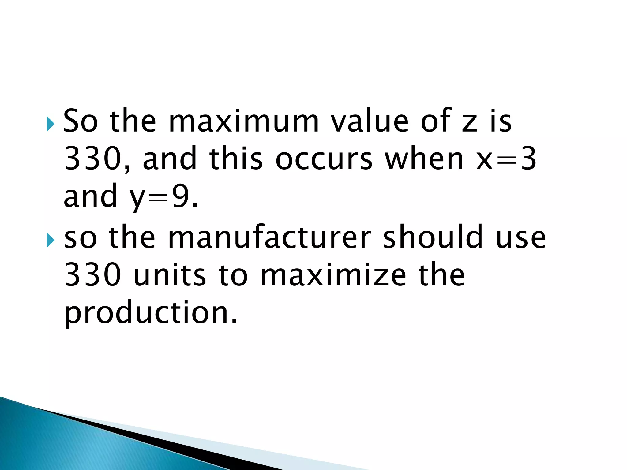  So the maximum value of z is
330, and this occurs when x=3
and y=9.
 so the manufacturer should use
330 units to maximize the
production.
 