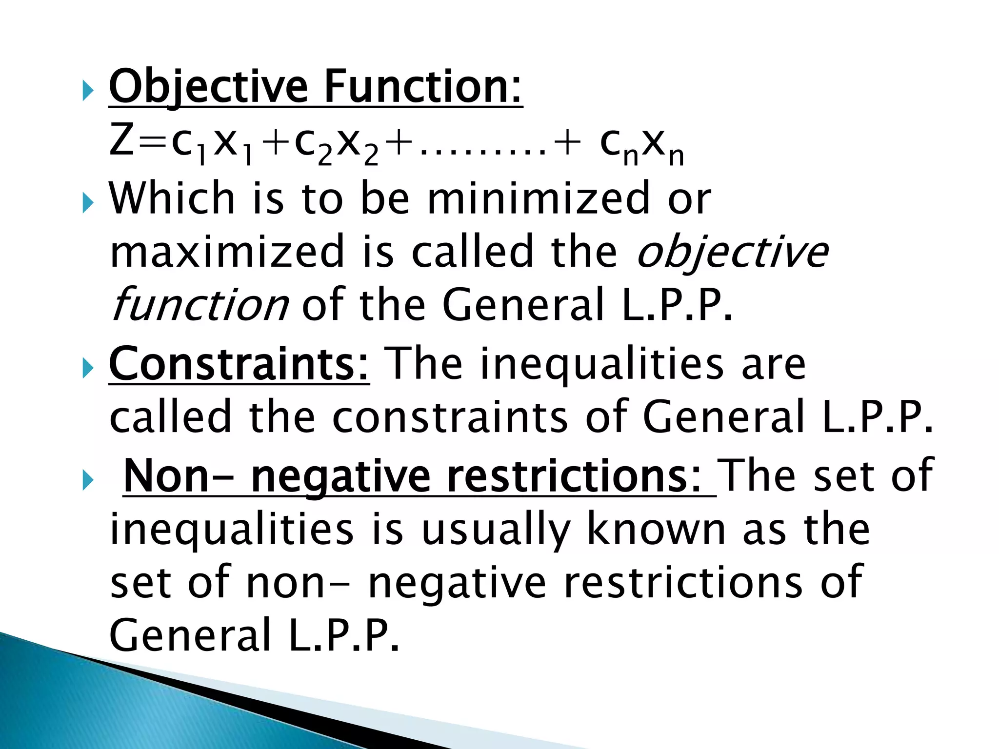  Objective Function:
Z=c1x1+c2x2+………+ cnxn
 Which is to be minimized or
maximized is called the objective
function of the General L.P.P.
 Constraints: The inequalities are
called the constraints of General L.P.P.
 Non- negative restrictions: The set of
inequalities is usually known as the
set of non- negative restrictions of
General L.P.P.
 
