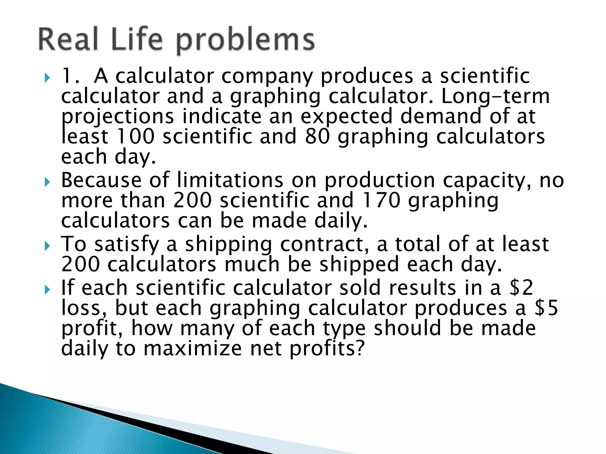  1. A calculator company produces a scientific
calculator and a graphing calculator. Long-term
projections indicate an expected demand of at
least 100 scientific and 80 graphing calculators
each day.
 Because of limitations on production capacity, no
more than 200 scientific and 170 graphing
calculators can be made daily.
 To satisfy a shipping contract, a total of at least
200 calculators much be shipped each day.
 If each scientific calculator sold results in a $2
loss, but each graphing calculator produces a $5
profit, how many of each type should be made
daily to maximize net profits?
 