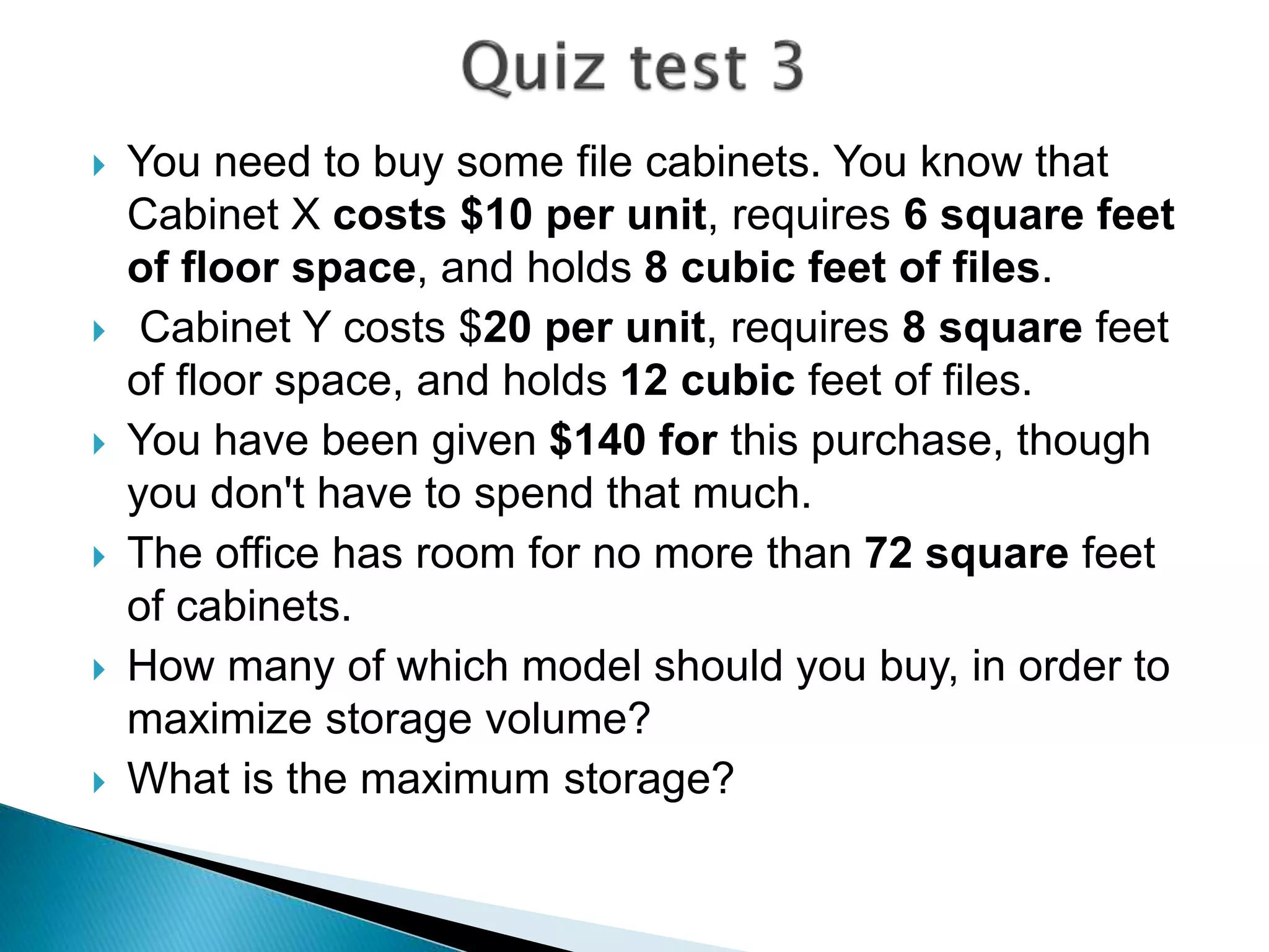  You need to buy some file cabinets. You know that
Cabinet X costs $10 per unit, requires 6 square feet
of floor space, and holds 8 cubic feet of files.
 Cabinet Y costs $20 per unit, requires 8 square feet
of floor space, and holds 12 cubic feet of files.
 You have been given $140 for this purchase, though
you don't have to spend that much.
 The office has room for no more than 72 square feet
of cabinets.
 How many of which model should you buy, in order to
maximize storage volume?
 What is the maximum storage?
 