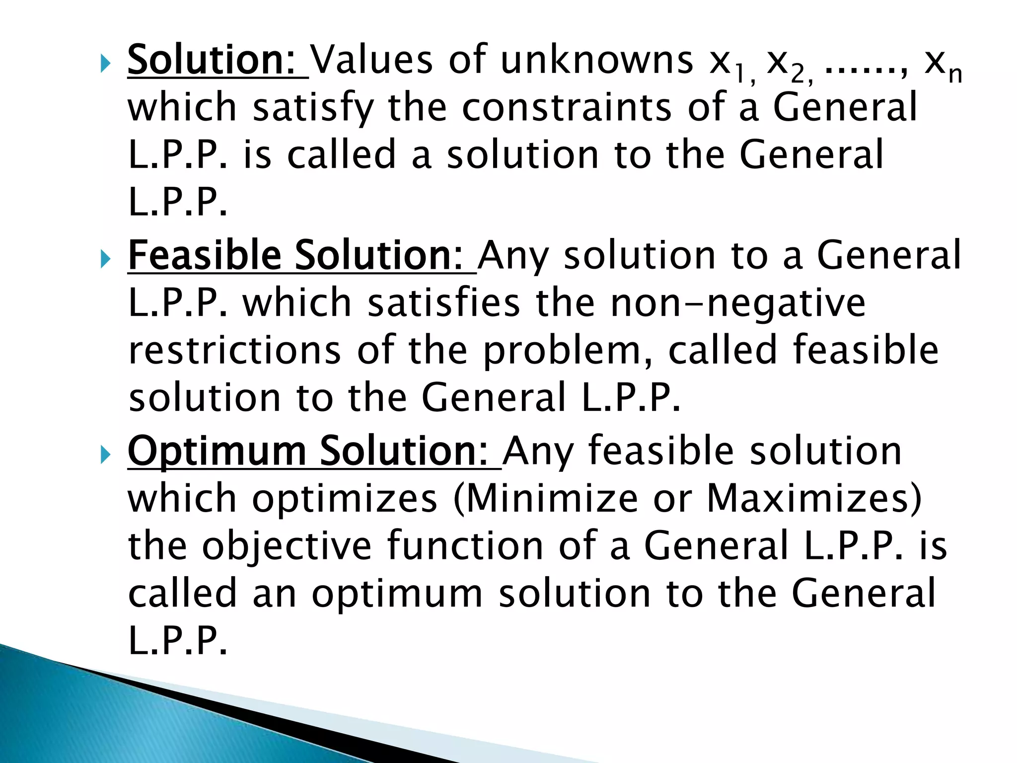  Solution: Values of unknowns x1, x2, ......, xn
which satisfy the constraints of a General
L.P.P. is called a solution to the General
L.P.P.
 Feasible Solution: Any solution to a General
L.P.P. which satisfies the non-negative
restrictions of the problem, called feasible
solution to the General L.P.P.
 Optimum Solution: Any feasible solution
which optimizes (Minimize or Maximizes)
the objective function of a General L.P.P. is
called an optimum solution to the General
L.P.P.
 