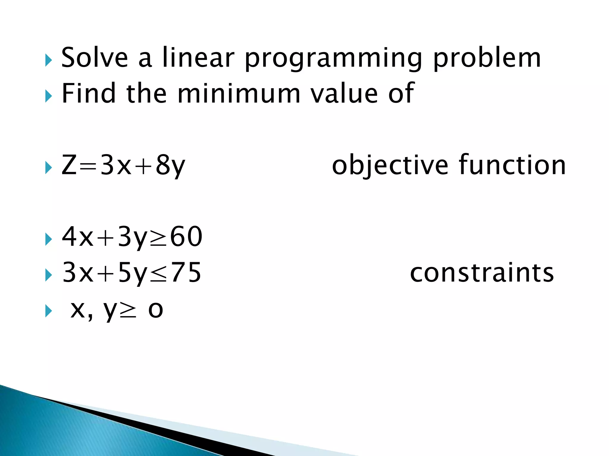 Solve a linear programming problem
 Find the minimum value of
 Z=3x+8y objective function
 4x+3y≥60
 3x+5y≤75 constraints
 x, y≥ o
 
