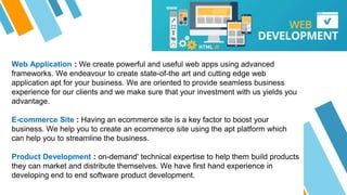 Web Application : We create powerful and useful web apps using advanced
frameworks. We endeavour to create state-of-the art and cutting edge web
application apt for your business. We are oriented to provide seamless business
experience for our clients and we make sure that your investment with us yields you
advantage.
E-commerce Site : Having an ecommerce site is a key factor to boost your
business. We help you to create an ecommerce site using the apt platform which
can help you to streamline the business.
Product Development : on-demand' technical expertise to help them build products
they can market and distribute themselves. We have first hand experience in
developing end to end software product development.
 