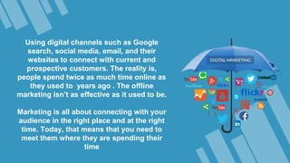 Using digital channels such as Google
search, social media, email, and their
websites to connect with current and
prospective customers. The reality is,
people spend twice as much time online as
they used to years ago . The offline
marketing isn’t as effective as it used to be.
Marketing is all about connecting with your
audience in the right place and at the right
time. Today, that means that you need to
meet them where they are spending their
time
 