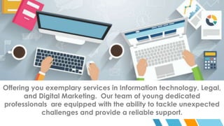 Offering you exemplary services in Information technology, Legal,
and Digital Marketing. Our team of young dedicated
professionals are equipped with the ability to tackle unexpected
challenges and provide a reliable support.
 