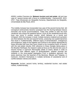 ABSTRACT


ASSIS, Lenilton Francisco de. Between tourism and real estate: old and new
uses of second homes with a focus on multiterritoriality - Camocim/CE. 2012.
278 f. Tese (Doutorado em Geografia Humana), Departamento de Geografia,
Universidade de São Paulo, 2012.


The mobility increase has incorporated new uses of the second homes that old
conceptual controversies become surpassed how the blurring between leisure
domiciles and tourist accommodations. Today they shelter to both the local
vacationer who enjoys the weekend leisure, much as the residential tourist who
buys new home in another country, which behaves as a tourist and
immigrant. With the increase in travel, multiple domains (material and symbolic)
are fired between the first and second homes, producing new spatial dynamics
that result in multiterritoriality. Different logics of territorialization, endogenous
and exogenous, begin to live together and confront in the spaces appropriate by
these domiciles that have their boom linked to the increasing fusion of tourism
with the real estate industry. With reference to these changes taking place in
the Brazilian Northeast, the research seeks to focus on the old and new uses of
second homes in Camocim Municipality (State of Ceará, Brazil) in order to
understand their different logics of territorialization, whether promote the
solidarity or the socio-spatial segregation. From a qualitative approach, the
study examines how the beaches of the Barreiras, Maceió and Tatajuba, in
Camocim, transform themselves in multiple territories of coexistence and of
conflict between natives and visitors.


Keywords: tourism, second home, territory, residential tourism, real estate
market, multiterritoriality.




                                                                                    9
 