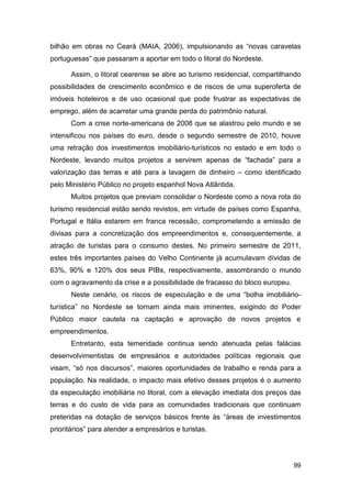 bilhão em obras no Ceará (MAIA, 2006), impulsionando as “novas caravelas
portuguesas” que passaram a aportar em todo o litoral do Nordeste.

      Assim, o litoral cearense se abre ao turismo residencial, compartilhando
possibilidades de crescimento econômico e de riscos de uma superoferta de
imóveis hoteleiros e de uso ocasional que pode frustrar as expectativas de
emprego, além de acarretar uma grande perda do patrimônio natural.
      Com a crise norte-americana de 2008 que se alastrou pelo mundo e se
intensificou nos países do euro, desde o segundo semestre de 2010, houve
uma retração dos investimentos imobiliário-turísticos no estado e em todo o
Nordeste, levando muitos projetos a servirem apenas de “fachada” para a
valorização das terras e até para a lavagem de dinheiro – como identificado
pelo Ministério Público no projeto espanhol Nova Atlântida.
      Muitos projetos que previam consolidar o Nordeste como a nova rota do
turismo residencial estão sendo revistos, em virtude de países como Espanha,
Portugal e Itália estarem em franca recessão, comprometendo a emissão de
divisas para a concretização dos empreendimentos e, consequentemente, a
atração de turistas para o consumo destes. No primeiro semestre de 2011,
estes três importantes países do Velho Continente já acumulavam dívidas de
63%, 90% e 120% dos seus PIBs, respectivamente, assombrando o mundo
com o agravamento da crise e a possibilidade de fracasso do bloco europeu.
      Neste cenário, os riscos de especulação e de uma “bolha imobiliário-
turística” no Nordeste se tornam ainda mais iminentes, exigindo do Poder
Público maior cautela na captação e aprovação de novos projetos e
empreendimentos.
      Entretanto, esta temeridade continua sendo atenuada pelas falácias
desenvolvimentistas de empresários e autoridades políticas regionais que
visam, “só nos discursos”, maiores oportunidades de trabalho e renda para a
população. Na realidade, o impacto mais efetivo desses projetos é o aumento
da especulação imobiliária no litoral, com a elevação imediata dos preços das
terras e do custo de vida para as comunidades tradicionais que continuam
preteridas na dotação de serviços básicos frente às “áreas de investimentos
prioritários” para atender a empresários e turistas.




                                                                             99
 