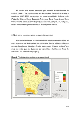 No Ceará, este modelo encoberto pela retórica “sustentabilidade do
turismo” (ASSIS, 2003b) está posto em xeque pelos movimentos de luta e
resistência (LIMA, 2005) que eclodem em várias comunidades do litoral Leste
(Redonda, Esteves, Canoa Quebrada, Prainha do Canto Verde, Uruaú, Barra
Velha, Balbino, Batoque) e Oeste (Apiques, Flexeiras, Campim Açu, Tatajuba),
onde o território se fragmenta e torna-se alvo de grande disputa.




2.2.2 As serras cearenses: zonas rurais em transformação


      Nas serras cearenses, os conflitos também começam a eclodir devido ao
avanço da especulação imobiliária. Os maciços de Baturité e Meruoca formam
com as chapadas da Ibiapaba e Araripe as principais “ilhas de umidade” em
meio ao sertão que são buscadas por veranistas e turistas nos finais de
semanas e nas férias anuais (Mapa 4).


Mapa 4: Principais microrregiões serranas do Ceará




                                                                        100
 
