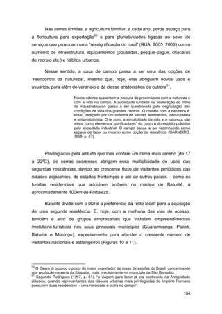 Nas serras úmidas, a agricultura familiar, a cada ano, perde espaço para
a floricultura para exportação50 e para pluriatividades ligadas ao setor de
serviços que provocam uma “ressignificação do rural” (RUA, 2005; 2006) com o
aumento de infraestrutura, equipamentos (pousadas, pesque-pague, chácaras
de recreio etc.) e hábitos urbanos.

       Nesse sentido, a casa de campo passa a ser uma das opções de
“reencontro da natureza”, mesmo que, hoje, elas abriguem novos usos e
usuários, para além do veraneio e da classe aristocrática de outrora51.

                        Novos valores sustentam a procura da proximidade com a natureza e
                        com a vida no campo. A sociedade fundada na aceleração do ritmo
                        da industrialização passa a ser questionada pela degradação das
                        condições de vida dos grandes centros. O contato com a natureza é,
                        então, realçado por um sistema de valores alternativos, neo-ruralista
                        e antiprodutivista. O ar puro, a simplicidade da vida e a natureza são
                        vistos como elementos “purificadores” do corpo e do espírito poluídos
                        pela sociedade industrial. O campo passa a ser reconhecido como
                        espaço de lazer ou mesmo como opção de residência (CARNEIRO,
                        1998, p. 57).



       Privilegiadas pela altitude que lhes confere um clima mais ameno (de 17
a 22ºC), as serras cearenses abrigam essa multiplicidade de usos das
segundas residências, devido ao crescente fluxo de visitantes periódicos das
cidades adjacentes, de estados fronteiriços e até de outros países – como os
turistas residenciais que adquirem imóveis no maciço de Baturité, a
aproximadamente 100km de Fortaleza.

       Baturité divide com o litoral a preferência da “elite local” para a aquisição
de uma segunda residência. E, hoje, com a melhoria das vias de acesso,
também é alvo de grupos empresariais que instalam empreendimentos
imobiliário-turísticos nos seus principais municípios (Guaramiranga, Pacoti,
Baturité e Mulungu), especialmente para atender o crescente número de
visitantes nacionais e estrangeiros (Figuras 10 e 11).




50
   O Ceará já ocupou o posto de maior exportador de rosas de estufas do Brasil, concentrando
sua produção na serra da Ibiapaba, mais precisamente no município de São Benedito.
51
   Segundo Rodrigues (1997, p. 81), “a viagem para lazer já era conhecida na Antiguidade
clássica, quando representantes das classes urbanas mais privilegiadas do Império Romano
possuíam duas residências – uma na cidade e outra no campo”.

                                                                                         104
 