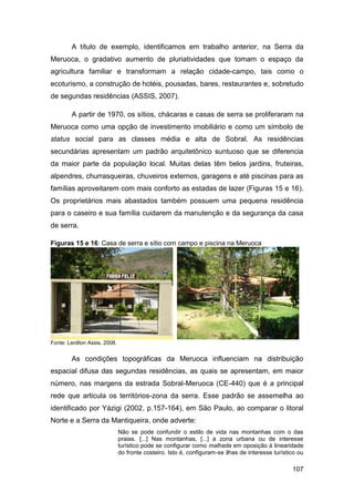 A título de exemplo, identificamos em trabalho anterior, na Serra da
Meruoca, o gradativo aumento de pluriatividades que tomam o espaço da
agricultura familiar e transformam a relação cidade-campo, tais como o
ecoturismo, a construção de hotéis, pousadas, bares, restaurantes e, sobretudo
de segundas residências (ASSIS, 2007).

        A partir de 1970, os sítios, chácaras e casas de serra se proliferaram na
Meruoca como uma opção de investimento imobiliário e como um símbolo de
status social para as classes média e alta de Sobral. As residências
secundárias apresentam um padrão arquitetônico suntuoso que se diferencia
da maior parte da população local. Muitas delas têm belos jardins, fruteiras,
alpendres, churrasqueiras, chuveiros externos, garagens e até piscinas para as
famílias aproveitarem com mais conforto as estadas de lazer (Figuras 15 e 16).
Os proprietários mais abastados também possuem uma pequena residência
para o caseiro e sua família cuidarem da manutenção e da segurança da casa
de serra.

Figuras 15 e 16: Casa de serra e sítio com campo e piscina na Meruoca




Fonte: Lenilton Assis, 2008.


        As condições topográficas da Meruoca influenciam na distribuição
espacial difusa das segundas residências, as quais se apresentam, em maior
número, nas margens da estrada Sobral-Meruoca (CE-440) que é a principal
rede que articula os territórios-zona da serra. Esse padrão se assemelha ao
identificado por Yázigi (2002, p.157-164), em São Paulo, ao comparar o litoral
Norte e a Serra da Mantiqueira, onde adverte:
                               Não se pode confundir o estilo de vida nas montanhas com o das
                               praias. [...] Nas montanhas, [...] a zona urbana ou de interesse
                               turístico pode se configurar como malhada em oposição à linearidade
                               do fronte costeiro. Isto é, configuram-se ilhas de interesse turístico ou

                                                                                                   107
 