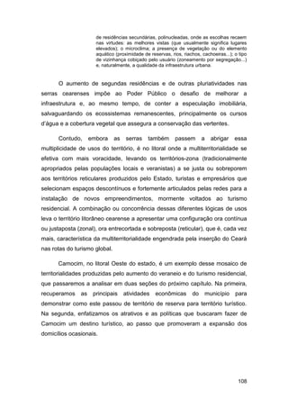 de residências secundárias, polinucleadas, onde as escolhas recaem
                      nas virtudes: as melhores vistas (que usualmente significa lugares
                      elevados); o microclima; a presença de vegetação ou do elemento
                      aquático (proximidade de reservas, rios, riachos, cachoeiras...); o tipo
                      de vizinhança cobiçado pelo usuário (zoneamento por segregação...)
                      e, naturalmente, a qualidade da infraestrutura urbana.


      O aumento de segundas residências e de outras pluriatividades nas
serras cearenses impõe ao Poder Público o desafio de melhorar a
infraestrutura e, ao mesmo tempo, de conter a especulação imobiliária,
salvaguardando os ecossistemas remanescentes, principalmente os cursos
d‟água e a cobertura vegetal que assegura a conservação das vertentes.

      Contudo,      embora     as   serras    também       passem       a   abrigar     essa
multiplicidade de usos do território, é no litoral onde a multiterritorialidade se
efetiva com mais voracidade, levando os territórios-zona (tradicionalmente
apropriados pelas populações locais e veranistas) a se justa ou sobreporem
aos territórios reticulares produzidos pelo Estado, turistas e empresários que
selecionam espaços descontínuos e fortemente articulados pelas redes para a
instalação de novos empreendimentos, mormente voltados ao turismo
residencial. A combinação ou concorrência dessas diferentes lógicas de usos
leva o território litorâneo cearense a apresentar uma configuração ora contínua
ou justaposta (zonal), ora entrecortada e sobreposta (reticular), que é, cada vez
mais, característica da multiterritorialidade engendrada pela inserção do Ceará
nas rotas do turismo global.

      Camocim, no litoral Oeste do estado, é um exemplo desse mosaico de
territorialidades produzidas pelo aumento do veraneio e do turismo residencial,
que passaremos a analisar em duas seções do próximo capítulo. Na primeira,
recuperamos    as    principais     atividades    econômicas       do    município      para
demonstrar como este passou de território de reserva para território turístico.
Na segunda, enfatizamos os atrativos e as políticas que buscaram fazer de
Camocim um destino turístico, ao passo que promoveram a expansão dos
domicílios ocasionais.




                                                                                         108
 