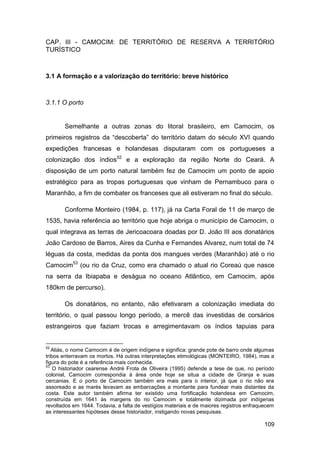 CAP. III - CAMOCIM: DE TERRITÓRIO DE RESERVA A TERRITÓRIO
TURÍSTICO



3.1 A formação e a valorização do território: breve histórico



3.1.1 O porto


       Semelhante a outras zonas do litoral brasileiro, em Camocim, os
primeiros registros da “descoberta” do território datam do século XVI quando
expedições francesas e holandesas disputaram com os portugueses a
colonização dos índios52 e a exploração da região Norte do Ceará. A
disposição de um porto natural também fez de Camocim um ponto de apoio
estratégico para as tropas portuguesas que vinham de Pernambuco para o
Maranhão, a fim de combater os franceses que ali estiveram no final do século.

       Conforme Monteiro (1984, p. 117), já na Carta Foral de 11 de março de
1535, havia referência ao território que hoje abriga o município de Camocim, o
qual integrava as terras de Jericoacoara doadas por D. João III aos donatários
João Cardoso de Barros, Aires da Cunha e Fernandes Alvarez, num total de 74
léguas da costa, medidas da ponta dos mangues verdes (Maranhão) até o rio
Camocim53 (ou rio da Cruz, como era chamado o atual rio Coreaú que nasce
na serra da Ibiapaba e deságua no oceano Atlântico, em Camocim, após
180km de percurso).

       Os donatários, no entanto, não efetivaram a colonização imediata do
território, o qual passou longo período, a mercê das investidas de corsários
estrangeiros que faziam trocas e arregimentavam os índios tapuias para


52
   Aliás, o nome Camocim é de origem indígena e significa: grande pote de barro onde algumas
tribos enterravam os mortos. Há outras interpretações etimológicas (MONTEIRO, 1984), mas a
figura do pote é a referência mais conhecida.
53
    O historiador cearense André Frota de Oliveira (1995) defende a tese de que, no período
colonial, Camocim correspondia à área onde hoje se situa a cidade de Granja e suas
cercanias. E o porto de Camocim também era mais para o interior, já que o rio não era
assoreado e as marés levavam as embarcações a montante para fundear mais distantes da
costa. Este autor também afirma ter existido uma fortificação holandesa em Camocim,
construída em 1641 às margens do rio Camocim e totalmente dizimada por indígenas
revoltados em 1644. Todavia, a falta de vestígios materiais e de maiores registros enfraquecem
as interessantes hipóteses desse historiador, instigando novas pesquisas.

                                                                                         109
 