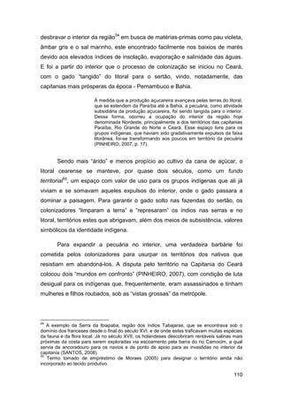 desbravar o interior da região54 em busca de matérias-primas como pau violeta,
âmbar gris e o sal marinho, este encontrado facilmente nos baixios de marés
devido aos elevados índices de insolação, evaporação e salinidade das águas.
E foi a partir do interior que o processo de colonização se iniciou no Ceará,
com o gado “tangido” do litoral para o sertão, vindo, notadamente, das
capitanias mais prósperas da época - Pernambuco e Bahia.

                         À medida que a produção açucareira avançava pelas terras do litoral,
                         que se estendem da Paraíba até a Bahia, a pecuária, como atividade
                         subsidiária da produção açucareira, foi sendo tangida para o interior.
                         Dessa forma, ocorreu a ocupação do interior da região hoje
                         denominada Nordeste, principalmente a dos territórios das capitanias
                         Paraíba, Rio Grande do Norte e Ceará. Esse espaço livre para os
                         grupos indígenas, que haviam sido gradativamente expulsos da faixa
                         litorânea, foi-se transformando aos poucos em território da pecuária
                         (PINHEIRO, 2007, p. 17).


       Sendo mais “árido” e menos propício ao cultivo da cana de açúcar, o
litoral cearense se manteve, por quase dois séculos, como um fundo
territorial55, um espaço com valor de uso para os grupos indígenas que ali já
viviam e se somavam aqueles expulsos do interior, onde o gado passara a
dominar a paisagem. Para garantir o gado solto nas fazendas do sertão, os
colonizadores “limparam a terra” e “represaram” os índios nas serras e no
litoral, territórios estes que abrigavam, além dos meios de subsistência, valores
simbólicos da identidade indígena.

       Para expandir a pecuária no interior, uma verdadeira barbárie foi
cometida pelos colonizadores para usurpar os territórios dos nativos que
resistiam em abandoná-los. A disputa pelo território na Capitania do Ceará
colocou dois “mundos em confronto” (PINHEIRO, 2007), com condição de luta
desigual para os indígenas que, frequentemente, eram assassinados e tinham
mulheres e filhos roubados, sob as “vistas grossas” da metrópole.




54
   A exemplo da Serra da Ibiapaba, região dos índios Tabajaras, que se encontrava sob o
domínio dos franceses desde o final do século XVI, e de onde estes traficavam muitas espécies
da fauna e da flora local. Já no século XVII, os holandeses descobriram rentáveis salinas mais
próximas da costa para serem exploradas via escoamento pela barra do rio Camocim, a qual
servia de ancoradouro para os navios e de ponto de apoio para as investidas no interior da
capitania (SANTOS, 2008).
55
   Termo tomado de empréstimo de Moraes (2005) para designar o território ainda não
incorporado ao tecido produtivo.

                                                                                          110
 