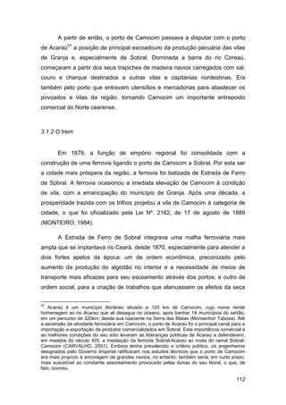 A partir de então, o porto de Camocim passava a disputar com o porto
de Acaraú57 a posição de principal escoadouro da produção pecuária das vilas
de Granja e, especialmente de Sobral. Dominada a barra do rio Coreaú,
começaram a partir dos seus trapiches de madeira navios carregados com sal,
couro e charque destinados a outras vilas e capitanias nordestinas. Era
também pelo porto que entravam utensílios e mercadorias para abastecer os
povoados e vilas da região, tornando Camocim um importante entreposto
comercial do Norte cearense.



3.1.2 O trem


       Em 1879, a função de empório regional foi consolidada com a
construção de uma ferrovia ligando o porto de Camocim a Sobral. Por esta ser
a cidade mais próspera da região, a ferrovia foi batizada de Estrada de Ferro
de Sobral. A ferrovia ocasionou a imediata elevação de Camocim à condição
de vila, com a emancipação do município de Granja. Após uma década, a
prosperidade trazida com os trilhos projetou a vila de Camocim à categoria de
cidade, o que foi oficializado pela Lei Nº. 2162, de 17 de agosto de 1889
(MONTEIRO, 1984).

       A Estrada de Ferro de Sobral integrava uma malha ferroviária mais
ampla que se implantava no Ceará, desde 1870, especialmente para atender a
dois fortes apelos da época: um de ordem econômica, preconizado pelo
aumento da produção do algodão no interior e a necessidade de meios de
transporte mais eficazes para seu escoamento através dos portos; e outro de
ordem social, para a criação de trabalhos que atenuassem os efeitos da seca


57
   Acaraú é um município litorâneo situado a 120 km de Camocim, cujo nome rende
homenagem ao rio Acaraú que ali desagua no oceano, após banhar 18 municípios do sertão,
em um percurso de 320km, desde sua nascente na Serra das Matas (Monsenhor Tabosa). Até
a ascensão da atividade ferroviária em Camocim, o porto de Acaraú foi o principal canal para a
importação e exportação de produtos comercializados em Sobral. Esta importância comercial e
as melhores condições do seu sítio levaram as lideranças políticas de Acaraú a defenderem,
em meados do século XIX, a instalação da ferrovia Sobral-Acaraú ao invés do ramal Sobral-
Camocim (CARVALHO, 2001). Embora tenha prevalecido o critério político, os engenheiros
designados pelo Governo Imperial ratificaram nos estudos técnicos que o porto de Camocim
era mais propício à ancoragem de grandes navios, no entanto, também seria, em curto prazo,
mais suscetível ao constante assoreamento provocado pelas dunas do seu litoral, o que, de
fato, ocorreu.

                                                                                         112
 