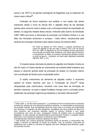 (como a de 1877) e do grande contingente de flagelados que já migravam do
interior para o litoral58.

        Cultivado de forma extensiva nos sertões e nos sopés das serras
cearenses desde o início do século XIX, o algodão deixa de ser plantado
apenas para consumo local e passa a ser o principal produto de exportação do
estado, na segunda metade desse século, motivado pela Guerra da Secessão
(1861-1865) que levou à derrocada da produção nos Estados Unidos e à sua
falta nos mercados americano e europeu - neste último, impulsionado pelo
advento da revolução industrial e pelo rápido avanço da indústria têxtil.

                         Em finais da década de 1870, todavia, a pujança econômica da
                         cultura do algodão já não era mais a mesma. Com o fim da Guerra
                         Civil, em 1865, os algodoais do Sul dos Estados Unidos retomavam
                         sua produção em bases mais modernas, com amplo apoio financeiro,
                         e recuperavam as fatias do mercado internacional perdidas durante
                         os anos de guerra – ocupados, em parte pelos algodoais cearenses
                         (NEVES, 2007, p. 81).


        O impacto dessa retomada do plantio de algodão nos Estados Unidos só
não foi maior no Ceará devido ao crescimento da indústria têxtil brasileira que
passou a absorver grande parte da produção do estado no mercado interno
com a produção de tecidos para a população pobre.

        O súbito crescimento da demanda de algodão mudou a economia
pastoril do Ceará, fazendo com que a "Civilização do Couro59" fosse
ultrapassada pela cotonicultura, iniciando uma nova fase da formação do
território cearense, na qual a capital Fortaleza insurge como o principal centro
catalisador da produção regional que abastecia o mercado internacional60.



58
   Girão (2001, p. 34-35) ainda acrescenta: “[..] a Estrada de Ferro de Sobral não foi construída
somente por pressão de uma demanda econômica reprimida, ou necessidade de escoamento
da produção regional. Sua concretização deveu-se muito mais a um anseio de modernidade
que dominava o imaginário da elite sobralense, respaldada pela força política de alguns de
seus membros, que ocupavam elevados cargos no governo Imperial e que, pelas
circunstâncias dos anos de seca, conseguiram frentes de trabalho para as populações
flageladas, no claro exemplo de assistencialismo governamental. Portanto, a projeção cultural
da ferrovia, como símbolo do progresso, foi decisiva à sua implantação”.
59
   Enaltecida pelo historiador cearense Capistrano de Abreu.
60
   Vale lembrar que, embora ganhasse importância diante da pecuária, a cotonicultura não
chegou a eliminar as fazendas do sertão de imediato, mas, ao contrário, serviu-lhes de
suplemento com a palha e a semente do algodão que eram utilizadas para alimentar o gado
nos períodos de seca.

                                                                                            113
 