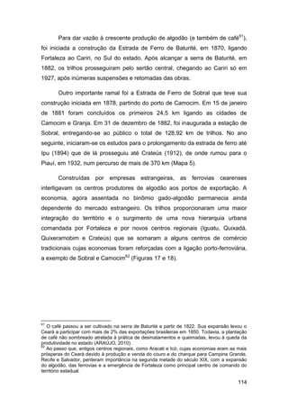 Para dar vazão à crescente produção de algodão (e também de café61),
foi iniciada a construção da Estrada de Ferro de Baturité, em 1870, ligando
Fortaleza ao Cariri, no Sul do estado. Após alcançar a serra de Baturité, em
1882, os trilhos prosseguiram pelo sertão central, chegando ao Cariri só em
1927, após inúmeras suspensões e retomadas das obras.

       Outro importante ramal foi a Estrada de Ferro de Sobral que teve sua
construção iniciada em 1878, partindo do porto de Camocim. Em 15 de janeiro
de 1881 foram concluídos os primeiros 24,5 km ligando as cidades de
Camocim e Granja. Em 31 de dezembro de 1882, foi inaugurada a estação de
Sobral, entregando-se ao público o total de 128,92 km de trilhos. No ano
seguinte, iniciaram-se os estudos para o prolongamento da estrada de ferro até
Ipu (1894) que de lá prosseguiu até Crateús (1912), de onde rumou para o
Piauí, em 1932, num percurso de mais de 370 km (Mapa 5).

       Construídas por empresas estrangeiras, as ferrovias                      cearenses
interligavam os centros produtores de algodão aos portos de exportação. A
economia, agora assentada no binômio gado-algodão permanecia ainda
dependente do mercado estrangeiro. Os trilhos proporcionaram uma maior
integração do território e o surgimento de uma nova hierarquia urbana
comandada por Fortaleza e por novos centros regionais (Iguatu, Quixadá,
Quixeramobim e Crateús) que se somaram a alguns centros de comércio
tradicionais cujas economias foram reforçadas com a ligação porto-ferroviária,
a exemplo de Sobral e Camocim62 (Figuras 17 e 18).




61
   O café passou a ser cultivado na serra de Baturité a partir de 1822. Sua expansão levou o
Ceará a participar com mais de 2% das exportações brasileiras em 1850. Todavia, a plantação
de café não sombreado atrelada à prática de desmatamentos e queimadas, levou à queda da
produtividade no estado (ARAÚJO, 2010).
62
   Ao passo que, antigos centros regionais, como Aracati e Icó, cujas economias eram as mais
prósperas do Ceará devido à produção e venda do couro e do charque para Campina Grande,
Recife e Salvador, perderam importância na segunda metade do século XIX, com a expansão
do algodão, das ferrovias e a emergência de Fortaleza como principal centro de comando do
território estadual.

                                                                                        114
 