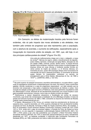 Figuras 17 e 18: Porto e Ferrovia de Camocim em atividade nos anos de 1950




Fonte: Arquivo pessoal, Vando Arcanjo.

        Em Camocim, os efeitos da modernização trazidos pela ferrovia foram
evidentes, não só pelo impacto das novas atividades a ela atreladas, mas
também pelo símbolo de progresso que esta representou para a população,
com a abertura de avenidas, o aumento de edificações, especialmente após a
inauguração do imponente prédio da estação, em 1881, que, até hoje, é um
dos principais cartões-postais da cidade63 (Figura 19 e 20).
                          Uma série de melhoramentos chega com o trem: o telégrafo, a mesa
                                    64
                          de rendas , fábricas de cigarro, sabão e beneficiamento de algodão,
                          posto médico, farmácia, construção da Igreja Matriz, elevação da vila
                          em cidade (1889), cinemas, jornais, dentre outros. A própria ferrovia
                          também toma iniciativas, inserindo muitos jovens na aprendizagem de
                          diversos ofícios em suas oficinas e fundando escolas formais em
                          vários pontos do trajeto da estrada. [...] A ferrovia ofereceu em
                          momentos de pico, quase 300 empregos diretos entre funcionários de
                          manutenção de trens e pessoal burocrático. O movimento da ferrovia
                          quase sempre foi superavitário, sobretudo no período de
                          arrendamento para a firma Sabóia, Albuquerque & Cia., de 1898 a
                               65
                          1910 [...] (SANTOS, 2008, p. 122-123).

63
   Na parte superior da estação funcionava o escritório administrativo e, na parte inferior, a gare
onde os passageiros embarcavam e desembarcavam nos trens. No entorno, foram construídos
galpões, oficinas mecânicas e a casa do engenheiro responsável - um belo sobrado que se
encontra mal conservado e hoje sedia a Academia Camocinense de Ciência e Letras. Com
exceção da estação (onde agora funciona a Prefeitura), todo esse patrimônio arquitetônico está
em deterioração e ruínas, deixando de ser devidamente preservado com novas funções e usos
pela sociedade camocinense, inclusive, como mais um atrativo turístico da cidade.
64
    Destinava-se a operar despachos aduaneiros e fiscalização em portos de escasso
movimento, cuja renda não compensasse a instalação de uma alfândega completa. A mesa de
rendas de Camocim funcionou de 1884 a 1965, consoante os arquivos de memória da Receita
Federal <www.receita.fazenda.gov.br>.
65
   A Sabóia, Albuquerque & Cia. firmou um contrato inicial de arrendamento da ferrovia por
sessenta anos, o qual foi rescindido, em 1910, quando a Estrada de Ferro de Sobral foi fundida
à Estrada de Ferro de Baturité, formando a Rede de Viação Cearense (RVC). De imediato, a
RVC foi arrendada à South American Railway Construction Company Limited até 1915. Entre
1913 e 1914, ainda sob o julgo da empresa inglesa, a Estrada de Ferro de Sobral se torna
deficitária e, no ano seguinte, é repassada à administração federal (CARVALHO, 2001). Em
1957, a RVC passa a ser uma das subsidiárias que compõem a Rede Ferroviária Federal
Sociedade Anônima (RFFSA). Em 1975, é absorvida operacionalmente por esta e oficialmente
desativada em 1977. Já bastante sucateada, é absorvida pela Companhia Ferroviária do
Nordeste (RFN), em 1996, juntamente com toda a malha ferroviária da região.

                                                                                              116
 