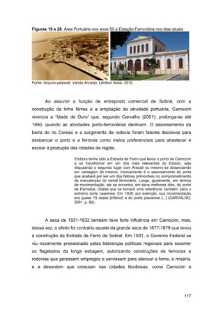 Figuras 19 e 20: Área Portuária nos anos 50 e Estação Ferroviária nos dias atuais




Fonte: Arquivo pessoal, Vando Arcanjo; Lenilton Assis, 2010.




       Ao assumir a função de entreposto comercial de Sobral, com a
construção da linha férrea e a ampliação da atividade portuária, Camocim
vivencia a “Idade de Ouro” que, segundo Carvalho (2001), prolonga-se até
1950, quando as atividades porto-ferroviárias declinam. O assoreamento da
barra do rio Coreaú e o surgimento da rodovia foram fatores decisivos para
desbancar o porto e a ferrovia como meios preferenciais para abastecer e
escoar a produção das cidades da região.

                         Embora tenha sido a Estrada de Ferro que levou o porto de Camocim
                         a se transformar em um dos mais relevantes do Estado, seja
                         disputando o segundo lugar com Aracati ou mesmo se distanciando
                         em vantagem do mesmo, ironicamente é o assoreamento do porto
                         que acabará por ser um dos fatores primordiais no comprometimento
                         da manutenção do ramal ferroviário. Longe, igualmente, em termos
                         de movimentação, ele se encontra, em seus melhores dias, do porto
                         de Parnaíba, cidade que se tornará uma referência, também, para o
                         extremo norte cearense. Em 1938, por exemplo, sua movimentação
                         era quase 15 vezes [inferior] a do porto piauiense [...] (CARVALHO,
                         2001, p. 82).



       A seca de 1931-1932 também teve forte influência em Camocim, mas,
dessa vez, o efeito foi contrário aquele da grande seca de 1877-1879 que levou
à construção da Estrada de Ferro de Sobral. Em 1931, o Governo Federal se
viu novamente pressionado pelas lideranças políticas regionais para socorrer
os flagelados da longa estiagem, autorizando construções de ferrovias e
rodovias que gerassem empregos e servissem para atenuar a fome, a miséria,
e a desordem que cresciam nas cidades litorâneas, como Camocim e




                                                                                        117
 
