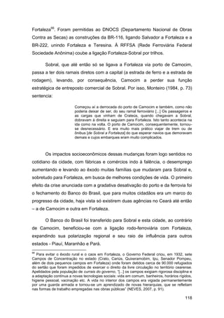 Fortaleza66. Foram permitidas ao DNOCS (Departamento Nacional de Obras
Contra as Secas) as construções da BR-116, ligando Salvador a Fortaleza e a
BR-222, unindo Fortaleza e Teresina. À RFFSA (Rede Ferroviária Federal
Sociedade Anônima) coube a ligação Fortaleza-Sobral por trilhos.

       Sobral, que até então só se ligava a Fortaleza via porto de Camocim,
passa a ter dois ramais diretos com a capital (a estrada de ferro e a estrada de
rodagem), levando, por consequência, Camocim a perder sua função
estratégica de entreposto comercial de Sobral. Por isso, Monteiro (1984, p. 73)
sentencia:

                         Começou aí a derrocada do porto de Camocim e também, como não
                         poderia deixar de ser, do seu ramal ferroviário [...] Os passageiros e
                         as cargas que vinham de Crateús, quando chegavam a Sobral,
                         dobravam à direita e seguiam para Fortaleza. Isto tanto acontecia na
                         ida como na volta. O porto de Camocim, consequentemente, tornou-
                         se desnecessário. E era muito mais prático viajar de trem ou de
                         ônibus [de Sobral a Fortaleza] do que esperar navios que demoravam
                         demais e cujos embarques eram muito complicados.



       Os impactos socioeconômicos dessas mudanças foram logo sentidos no
cotidiano da cidade, com fábricas e comércios indo à falência, o desemprego
aumentando e levando ao êxodo muitas famílias que mudaram para Sobral e,
sobretudo para Fortaleza, em busca de melhores condições de vida. O primeiro
efeito da crise anunciada com a gradativa desativação do porto e da ferrovia foi
o fechamento do Banco do Brasil, que para muitos cidadãos era um marco do
progresso da cidade, haja vista só existirem duas agências no Ceará até então
– a de Camocim e outra em Fortaleza.

       O Banco do Brasil foi transferido para Sobral e esta cidade, ao contrário
de Camocim, beneficiou-se com a ligação rodo-ferroviária com Fortaleza,
expandindo sua polarização regional e seu raio de influência para outros
estados - Piauí, Maranhão e Pará.
66
   Para evitar o êxodo rural e o caos em Fortaleza, o Governo Federal criou, em 1932, sete
Campos de Concentração no estado (Crato, Cariús, Quixeramobim, Ipu, Senador Pompeu,
além de dois pequenos campos em Fortaleza) onde foram detidos cerca de 90.000 refugiados
do sertão que foram impedidos de exercer o direito da livre circulação no território cearense.
Apelidados pela população de currais do governo, “[...] os campos exigiam rigorosa disciplina e
a adaptação contínua a novas tecnologias sociais: vida em comum, banheiros, horários rígidos,
higiene pessoal, vacinação etc. A vida no interior dos campos era vigiada permanentemente
por uma guarda armada e tornou-se um aprendizado de novas hierarquias, que se refletiam
nas formas de trabalho empregadas nas obras públicas” (NEVES, 2007, p. 91).

                                                                                          118
 