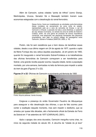 Além de Camocim, outras cidades “ponta de trilhos” (como Granja,
Martinópoles, Uruoca, Senador Sá e Massapê) também tiveram suas
economias estagnadas com a desativação do ramal ferroviário.

                        Dessa forma, foram-se inviabilizando as atividades porto-ferroviárias
                        desse complexo de escoamento da zona norte do estado,
                        representado pelo pó e cera de carnaúba de Granja, o sal de
                        Camocim e Chaval, o pescado de toda a zona litorânea, a castanha
                        de caju desses municípios, os cereais da zona do sertão de Sobral e
                        Crateús, enfim, de uma gama de produtos de menos importância
                        comercial, mas essenciais nas pequenas transações dos pequenos
                        proprietários, sem falar no próprio tráfego de passageiros entre
                        Camocim, Sobral e Fortaleza (SANTOS, 2000, p. 16).


       Porém, não foi sem resistência que o trem deixou de beneficiar essas
cidades, desde a sua última viagem em 24 de agosto de 1977, quando o apito
da Maria Fumaça deu seu adeus àquelas populações. Já em janeiro de 1950,
quando foi inaugurado o ramal ferroviário Sobral-Fortaleza e os trabalhadores
das oficinas ferroviárias de Camocim começaram a ser transferidos para
Sobral, uma grande revolta popular ocorreu naquela cidade, tendo a população
montado, por uma semana, barricadas no leito da ferrovia para impedir a saída
do trem da gare (Figuras 21 e 22).

Figuras 21 e 22: Oficinas de Camocim e movimento pró-ferrovia de 1950




Fonte: Arquivo pessoal, Vando Arcanjo.


       Exigia-se a presença do então Governador Faustino de Albuquerque
para assegurar a não desativação das oficinas, o que de fato ocorreu para
conter a exaltação daquele momento, mas sem impedir o desfecho, que se
arrastou por quase três décadas, até o fechamento oficial da Estrada de Ferro
de Sobral em 1º de setembro de 1977 (CARVALHO, 2001).

       Após o apogeu dos anos dourados, Camocim mergulha numa crise, no
início da segunda metade do século XX. A alcunha de “cidade do já teve”

                                                                                        119
 