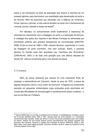 passa a ser corriqueira na boca da população que recorre à memória de um
passado glorioso para demonstrar sua insatisfação pela desativação do porto e
da ferrovia. Além da economia que retrocede com a falência de comércios,
firmas, bancos e oficinas, a vida cultural também se retrai com o fechamento de
cinemas, jornais, cabarés e clubes de festas67.

       Por décadas, os camocinenses ainda acalentaram a esperança da
retomada de crescimento com a dragagem do porto e a reativação da ferrovia.
A nostalgia dos apitos dos Vapores e das Marias Fumaças foi alimentada por
promessas políticas sem grandes perspectivas de concretização (SANTOS,
2008). Entre os anos de 1980 e 1990, estudos técnicos, orçamentos e o início
da dragagem do porto ocorreram, mas sem sucesso. Assim, o passado
glorioso foi ficando para trás, guardado nas “memórias dos ferroviários”
(CARVALHO, 2001) e de toda uma geração que, nas últimas décadas do
século XX, volta-se novamente para o mar através da pesca.




3.1.3 A pesca


       Além da pesca artesanal que sempre foi uma importante fonte de
emprego e sobrevivência em Camocim, desde os anos de 1970, a pesca da
lagosta despontou como o novo motor da economia. A lagosta era inicialmente
pescada em pequenas embarcações cujas produções eram acanhadas em
virtude das dificuldades de armazenagem e beneficiamento desse crustáceo - o
que só era feito em Fortaleza.




67
   Santos (2008) lista na sua tese a existência de 8 cinemas, 3 amplificadoras, 3 clubes e cerca
de 30 jornais editados entre 1894 e 1941, grande parte de cunho literário. E o historiador
camocinense logo ressalta: “Salta aos olhos o número de jornais publicados para uma cidade
do interior. Apesar de que muitos desses jornais provavelmente não tenham passado dos
primeiros dez números, mereceu o registro dos cronistas da época” (SANTOS, 2008, p. 49).
Além disso, como toda cidade portuária, Camocim também “já teve” casas de meretrício como
o famoso cabaré Terra e Mar.

                                                                                           120
 