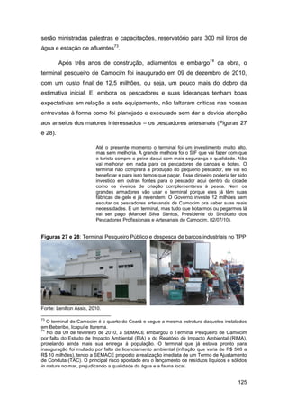 serão ministradas palestras e capacitações, reservatório para 300 mil litros de
água e estação de afluentes73.

         Após três anos de construção, adiamentos e embargo74 da obra, o
terminal pesqueiro de Camocim foi inaugurado em 09 de dezembro de 2010,
com um custo final de 12,5 milhões, ou seja, um pouco mais do dobro da
estimativa inicial. E, embora os pescadores e suas lideranças tenham boas
expectativas em relação a este equipamento, não faltaram críticas nas nossas
entrevistas à forma como foi planejado e executado sem dar a devida atenção
aos anseios dos maiores interessados – os pescadores artesanais (Figuras 27
e 28).

                         Até o presente momento o terminal foi um investimento muito alto,
                         mas sem melhoria. A grande melhora foi o SIF que vai fazer com que
                         o turista compre o peixe daqui com mais segurança e qualidade. Não
                         vai melhorar em nada para os pescadores de canoas e botes. O
                         terminal não comprará a produção do pequeno pescador, ele vai só
                         beneficiar e para isso temos que pagar. Esse dinheiro poderia ter sido
                         investido em outras fontes para o pescador aqui dentro da cidade
                         como os viveiros de criação complementares à pesca. Nem os
                         grandes armadores vão usar o terminal porque eles já têm suas
                         fábricas de gelo e já revendem. O Governo investe 12 milhões sem
                         escutar os pescadores artesanais de Camocim pra saber suas reais
                         necessidades. É um terminal, mas tudo que botarmos ou pegarmos lá
                         vai ser pago (Manoel Silva Santos, Presidente do Sindicato dos
                         Pescadores Profissionais e Artesanais de Camocim, 02/07/10).


Figuras 27 e 28: Terminal Pesqueiro Público e despesca de barcos industriais no TPP




Fonte: Lenilton Assis, 2010.

73
   O terminal de Camocim é o quarto do Ceará e segue a mesma estrutura daqueles instalados
em Beberibe, Icapuí e Itarema.
74
   No dia 09 de fevereiro de 2010, a SEMACE embargou o Terminal Pesqueiro de Camocim
por falta do Estudo de Impacto Ambiental (EIA) e do Relatório de Impacto Ambiental (RIMA),
protelando ainda mais sua entrega à população. O terminal que já estava pronto para
inauguração foi multado por falta de licenciamento ambiental (infração que varia de R$ 500 a
R$ 10 milhões), tendo a SEMACE proposto a realização imediata de um Termo de Ajustamento
de Conduta (TAC). O principal risco apontado era o lançamento de resíduos líquidos e sólidos
in natura no mar, prejudicando a qualidade da água e a fauna local.


                                                                                          125
 