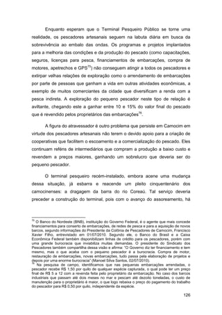 Enquanto esperam que o Terminal Pesqueiro Público se torne uma
realidade, os pescadores artesanais seguem na labuta diária em busca da
sobrevivência ao embalo das ondas. Os programas e projetos implantados
para a melhoria das condições e da produção do pescado (como capacitações,
seguros, licenças para pesca, financiamentos de embarcações, compra de
motores, apetrechos e GPS75) não conseguem atingir a todos os pescadores e
extirpar velhas relações de exploração como o arrendamento de embarcações
por parte de pessoas que ganham a vida em outras atividades econômicas, a
exemplo de muitos comerciantes da cidade que diversificam a renda com a
pesca indireta. A exploração do pequeno pescador neste tipo de relação é
aviltante, chegando este a ganhar entre 10 e 15% do valor final do pescado
que é revendido pelos proprietários das embarcações76.

       A figura do atravessador é outro problema que persiste em Camocim em
virtude dos pescadores artesanais não terem o devido apoio para a criação de
cooperativas que facilitem o escoamento e a comercialização do pescado. Eles
continuam reféns de intermediários que compram a produção a baixo custo e
revendem a preços maiores, ganhando um sobrelucro que deveria ser do
pequeno pescador.

       O terminal pesqueiro recém-instalado, embora acene uma mudança
dessa situação, já esbarra e reacende um pleito cinquentenário dos
camocinenses: a dragagem da barra do rio Coreaú. Tal serviço deveria
preceder a construção do terminal, pois com o avanço do assoreamento, há



75
   O Banco do Nordeste (BNB), instituição do Governo Federal, é o agente que mais concede
financiamentos para conserto de embarcações, de redes de pesca e para a aquisição de novos
barcos, segundo informações do Presidente da Colônia de Pescadores de Camocim, Francisco
Xavier Filho, entrevistado em 01/07/2010. Segundo ele, o Banco do Brasil e a Caixa
Econômica Federal também disponibilizam linhas de crédito para os pescadores, porém com
uma grande burocracia que inviabiliza muitas demandas. O presidente do Sindicato dos
Pescadores também compartilha dessa visão e afirma: “O Governo diz ter financiamento e tem
mesmo, mas o que acaba com o pequeno pescador é a burocracia. Compra de motor,
restauração de embarcações, novas embarcações, tudo passa pela elaboração de projetos e
depois por uma enorme burocracia” (Manoel Silva Santos, 02/07/2010).
76
    Na pesquisa de campo, identificamos que nas pequenas embarcações arrendadas, o
pescador recebe R$ 1,50 por quilo de qualquer espécie capturada, o qual pode ter um preço
final de R$ 5 a 12 com a revenda feita pelo proprietário da embarcação. No caso dos barcos
industriais que passam até dois meses no mar e pescam até dezoito toneladas, o custo de
manutenção para o proprietário é maior, o que logo rebaixa o preço do pagamento do trabalho
do pescador para R$ 0,50 por quilo, independente da espécie.

                                                                                       126
 