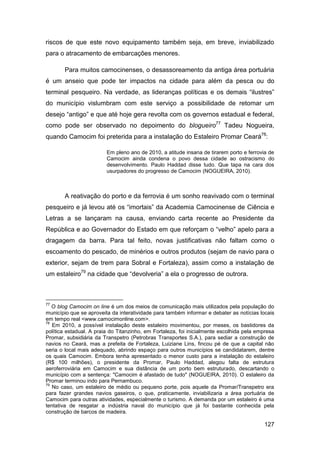 riscos de que este novo equipamento também seja, em breve, inviabilizado
para o atracamento de embarcações menores.

       Para muitos camocinenses, o desassoreamento da antiga área portuária
é um anseio que pode ter impactos na cidade para além da pesca ou do
terminal pesqueiro. Na verdade, as lideranças políticas e os demais “ilustres”
do município vislumbram com este serviço a possibilidade de retomar um
desejo “antigo” e que até hoje gera revolta com os governos estadual e federal,
como pode ser observado no depoimento do blogueiro77 Tadeu Nogueira,
quando Camocim foi preterida para a instalação do Estaleiro Promar Ceará78:

                         Em pleno ano de 2010, a atitude insana de tirarem porto e ferrovia de
                         Camocim ainda condena o povo dessa cidade ao ostracismo do
                         desenvolvimento. Paulo Haddad disse tudo. Que tapa na cara dos
                         usurpadores do progresso de Camocim (NOGUEIRA, 2010).



       A reativação do porto e da ferrovia é um sonho reavivado com o terminal
pesqueiro e já levou até os “imortais” da Academia Camocinense de Ciência e
Letras a se lançaram na causa, enviando carta recente ao Presidente da
República e ao Governador do Estado em que reforçam o “velho” apelo para a
dragagem da barra. Para tal feito, novas justificativas não faltam como o
escoamento do pescado, de minérios e outros produtos (sejam de navio para o
exterior, sejam de trem para Sobral e Fortaleza), assim como a instalação de
um estaleiro79 na cidade que “devolveria” a ela o progresso de outrora.



77
   O blog Camocim on line é um dos meios de comunicação mais utilizados pela população do
município que se aproveita da interatividade para também informar e debater as notícias locais
em tempo real <www.camocimonline.com>.
78
   Em 2010, a possível instalação deste estaleiro movimentou, por meses, os bastidores da
política estadual. A praia do Titanzinho, em Fortaleza, foi inicialmente escolhida pela empresa
Promar, subsidiária da Transpetro (Petrobras Transportes S.A.), para sediar a construção de
navios no Ceará, mas a prefeita de Fortaleza, Luiziane Lins, fincou pé de que a capital não
seria o local mais adequado, abrindo espaço para outros municípios se candidatarem, dentre
os quais Camocim. Embora tenha apresentado o menor custo para a instalação do estaleiro
(R$ 100 milhões), o presidente da Promar, Paulo Haddad, alegou falta de estrutura
aeroferroviária em Camocim e sua distância de um porto bem estruturado, descartando o
município com a sentença: "Camocim é afastado de tudo" (NOGUEIRA, 2010). O estaleiro da
Promar terminou indo para Pernambuco.
79
   No caso, um estaleiro de médio ou pequeno porte, pois aquele da Promar/Transpetro era
para fazer grandes navios gaseiros, o que, praticamente, inviabilizaria a área portuária de
Camocim para outras atividades, especialmente o turismo. A demanda por um estaleiro é uma
tentativa de resgatar a indústria naval do município que já foi bastante conhecida pela
construção de barcos de madeira.

                                                                                          127
 