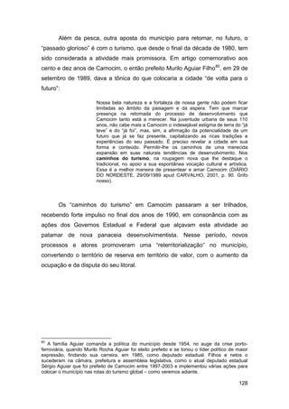Além da pesca, outra aposta do município para retomar, no futuro, o
“passado glorioso” é com o turismo, que desde o final da década de 1980, tem
sido considerada a atividade mais promissora. Em artigo comemorativo aos
cento e dez anos de Camocim, o então prefeito Murilo Aguiar Filho 80, em 29 de
setembro de 1989, dava a tônica do que colocaria a cidade “de volta para o
futuro”:

                         Nossa bela natureza e a fortaleza de nossa gente não podem ficar
                         limitadas ao âmbito da paisagem e da espera. Tem que marcar
                         presença na retomada do processo de desenvolvimento que
                         Camocim tanto está a merecer. Na juventude urbana de seus 110
                         anos, não cabe mais a Camocim o indesejável estigma de terra do “já
                         teve” e do “já foi”, mas, sim, a afirmação da potencialidade de um
                         futuro que já se faz presente, capitalizando as ricas tradições e
                         experiências do seu passado. É preciso revelar a cidade em sua
                         forma e conteúdo. Permitir-lhe os caminhos de uma merecida
                         expansão em suas naturais tendências de desenvolvimento. Nos
                         caminhos do turismo, na roupagem nova que lhe destaque o
                         tradicional, no apoio a sua espontânea vocação cultural e artística.
                         Essa é a melhor maneira de presentear e amar Camocim (DIÁRIO
                         DO NORDESTE, 29/09/1989 apud CARVALHO, 2001, p. 90. Grifo
                         nosso).




       Os “caminhos do turismo” em Camocim passaram a ser trilhados,
recebendo forte impulso no final dos anos de 1990, em consonância com as
ações dos Governos Estadual e Federal que alçavam esta atividade ao
patamar de nova panaceia desenvolvimentista. Nesse período, novos
processos e atores promoveram uma “reterritorialização” no município,
convertendo o território de reserva em território de valor, com o aumento da
ocupação e da disputa do seu litoral.




80
   A família Aguiar comanda a política do município desde 1954, no auge da crise porto-
ferroviária, quando Murilo Rocha Aguiar foi eleito prefeito e se tonou o líder político de maior
expressão, findando sua carreira, em 1985, como deputado estadual. Filhos e netos o
sucederam na câmara, prefeitura e assembleia legislativa, como o atual deputado estadual
Sérgio Aguiar que foi prefeito de Camocim entre 1997-2003 e implementou várias ações para
colocar o município nas rotas do turismo global – como veremos adiante.

                                                                                           128
 