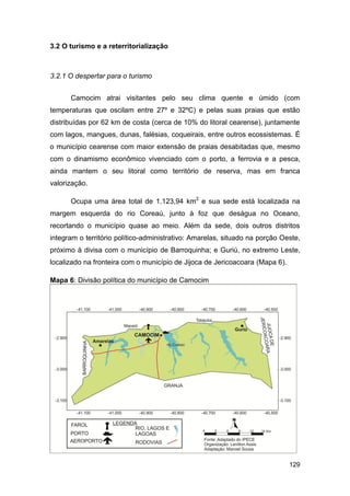 3.2 O turismo e a reterritorialização



3.2.1 O despertar para o turismo


      Camocim atrai visitantes pelo seu clima quente e úmido (com
temperaturas que oscilam entre 27º e 32ºC) e pelas suas praias que estão
distribuídas por 62 km de costa (cerca de 10% do litoral cearense), juntamente
com lagos, mangues, dunas, falésias, coqueirais, entre outros ecossistemas. É
o município cearense com maior extensão de praias desabitadas que, mesmo
com o dinamismo econômico vivenciado com o porto, a ferrovia e a pesca,
ainda mantem o seu litoral como território de reserva, mas em franca
valorização.

      Ocupa uma área total de 1.123,94 km2 e sua sede está localizada na
margem esquerda do rio Coreaú, junto à foz que deságua no Oceano,
recortando o município quase ao meio. Além da sede, dois outros distritos
integram o território político-administrativo: Amarelas, situado na porção Oeste,
próximo à divisa com o município de Barroquinha; e Guriú, no extremo Leste,
localizado na fronteira com o município de Jijoca de Jericoacoara (Mapa 6).

Mapa 6: Divisão política do município de Camocim




                                                                              129
 