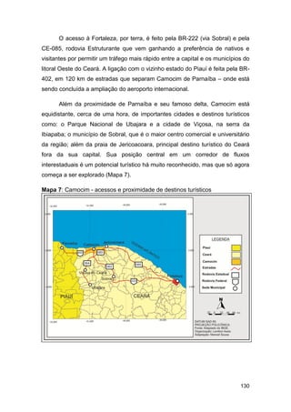 O acesso à Fortaleza, por terra, é feito pela BR-222 (via Sobral) e pela
CE-085, rodovia Estruturante que vem ganhando a preferência de nativos e
visitantes por permitir um tráfego mais rápido entre a capital e os municípios do
litoral Oeste do Ceará. A ligação com o vizinho estado do Piauí é feita pela BR-
402, em 120 km de estradas que separam Camocim de Parnaíba – onde está
sendo concluída a ampliação do aeroporto internacional.

      Além da proximidade de Parnaíba e seu famoso delta, Camocim está
equidistante, cerca de uma hora, de importantes cidades e destinos turísticos
como: o Parque Nacional de Ubajara e a cidade de Viçosa, na serra da
Ibiapaba; o município de Sobral, que é o maior centro comercial e universitário
da região; além da praia de Jericoacoara, principal destino turístico do Ceará
fora da sua capital. Sua posição central em um corredor de fluxos
interestaduais é um potencial turístico há muito reconhecido, mas que só agora
começa a ser explorado (Mapa 7).

Mapa 7: Camocim - acessos e proximidade de destinos turísticos




                                                                             130
 