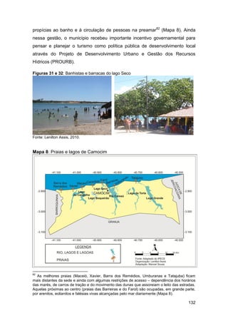 propícias ao banho e à circulação de pessoas na preamar82 (Mapa 8). Ainda
nessa gestão, o município recebeu importante incentivo governamental para
pensar e planejar o turismo como política pública de desenvolvimento local
através do Projeto de Desenvolvimento Urbano e Gestão dos Recursos
Hídricos (PROURB).

Figuras 31 e 32: Banhistas e barracas do lago Seco




Fonte: Lenilton Assis, 2010.


Mapa 8: Praias e lagos de Camocim




82
  As melhores praias (Maceió, Xavier, Barra dos Remédios, Umburanas e Tatajuba) ficam
mais distantes da sede e ainda com algumas restrições de acesso – dependência dos horários
das marés, de carros de tração e do movimento das dunas que assoreiam o leito das estradas.
Aquelas próximas ao centro (praias das Barreiras e do Farol) são ocupadas, em grande parte,
por arenitos, eolianitos e falésias vivas alcançadas pelo mar diariamente (Mapa 8).

                                                                                       132
 