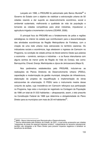 Lançado em 1996, o PROURB foi patrocinado pelo Banco Mundial83 e
Governo do Estado com o objetivo de viabilizar a estruturação urbana de 50
cidades visando a dar suporte ao desenvolvimento econômico, social e
ambiental sustentado, melhorando a qualidade de vida da população e
tornando as cidades competitivas para atrair indústrias, impulsionar a
agricultura irrigada e incrementar o turismo (CEARÁ, 2008).

       O principal foco do PROURB era o fortalecimento de polos e regiões
estratégicas no interior do estado que contribuíssem para a descentralização
das atividades econômicas da Região Metropolitana de Fortaleza, com a
criação de uma rede urbana mais estruturada no território cearense. Os
indicadores sociais e econômicos, logo atestaram o ingresso de Camocim no
Programa, na condição de cidade primaz do litoral extremo Oeste que polariza
a economia – comércio, serviços e indústrias – e os fluxos interurbanos com
alguns centros de menor porte da Região do Vale do Coreaú, tais como:
Barroquinha, Chaval, Granja, Martinópoles e Jijoca de Jericoacoara (Mapa 9).

       Nos     parâmetros      estabelecidos      pelo    PROURB,        incluíam-se      as
realizações de Planos Diretores de Desenvolvimento Urbano (PDDU),
capacitação e modernização da gestão municipal, dotações de infraestrutura,
elaboração de projetos de requalificação e implementação de obras
estruturantes de urbanização. O PDDU seria o instrumento mestre desse
conjunto de ações, cuja inexistência em Camocim reforçava sua participação
no Programa, haja vista o município ter registrado na Contagem da População
de 1996 um total de 51.533 habitantes – ultrapassando, assim, o teto prescrito
na Constituição Federal de 1988 que determina a obrigatoriedade do Plano
Diretor para os municípios com mais de 20 mil habitantes84.




83
   BIRD - Banco Internacional para Reconstrução e Desenvolvimento.
84
   Norma referendada pelo Estatuto da Cidade, de 2001, o qual ainda acrescenta que cidades
“integrantes de áreas de especial interesse turístico”, independente do tamanho populacional,
também são obrigadas a ter Plano Diretor para prevenir impactos negativos e canalizar os
benefícios da atividade.

                                                                                        133
 