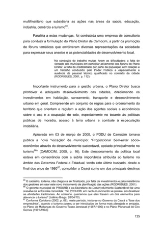 multifinalitário que subsidiaria as ações nas áreas da saúde, educação,
indústria, comércio e turismo85.

        Paralela a estas mudanças, foi contratada uma empresa de consultoria
para conduzir a formulação do Plano Diretor de Camocim, a partir da promoção
de fóruns temáticos que envolveram diversas representações da sociedade
para expressar seus anseios e as potencialidades de desenvolvimento local.

                          Na condução do trabalho muitas foram as dificuldades: a falta de
                          vontade dos munícipes em participar ativamente dos fóruns do Plano
                          Diretor, a falta de credibilidade por parte da população com relação a
                          um trabalho conduzido pelo Poder Público e especialmente a
                          ausência de pessoal técnico qualificado no contexto da cidade
                          (RODRIGUES, 2001, p. 112).


        Importante instrumento para a gestão urbana, o Plano Diretor busca
promover o adequado desenvolvimento das cidades, direcionando os
investimentos em habitação, saneamento, transporte e desenvolvimento
urbano em geral. Compreende um conjunto de regras para o ordenamento do
território que orientam e regulam a ação dos agentes sociais e econômicos
sobre o uso e a ocupação do solo, especialmente no tocante às políticas
públicas de moradia, acesso à terra urbana e combate à especulação
imobiliária.

        Aprovado em 03 de março de 2000, o PDDU de Camocim tornava
pública a nova “vocação” do município: “Proporcionar bem-estar sócio-
econômico através do desenvolvimento sustentável, apoiado principalmente no
turismo86" (CAMOCIM, 2000, p. 16). Este direcionamento da política local
estava em consonância com a súbita importância atribuída ao turismo no
âmbito dos Governos Federal e Estadual, tendo este último buscado, desde o
final dos anos de 198087, consolidar o Ceará como um dos principais destinos


85
   O cadastro, todavia, não chegou a ser finalizado, por falta de investimentos e pela resistência
dos gestores em usar este novo instrumento de planificação das ações (RODRIGUES, 2001).
86
   O gerente municipal do PROURB e ex-Secretário de Desenvolvimento Sustentável fez uma
ressalva na entrevista concedida: “No PROURB, em nenhum momento se pensou em desativar
as atividades tradicionais. Ao contrário, queríamos que elas fossem um dos elementos para
alavancar o turismo” (Julênio Braga, 28/04/10).
87
   Conforme Coriolano (2002, p. 66), neste período, inicia-se no Governo do Ceará a “fase dos
empresários”, quando o turismo passou a ser introduzido de forma mais planejada e arrojada,
no Plano de Mudanças do Governo Tasso Jereissati (1987-1990) e no Plano Plurianual de Ciro
Gomes (1991-1994).

                                                                                             135
 