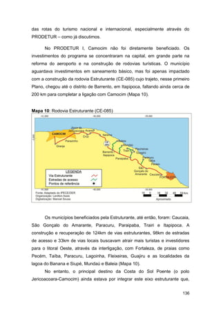 das rotas do turismo nacional e internacional, especialmente através do
PRODETUR – como já discutimos.

      No PRODETUR I, Camocim não foi diretamente beneficiado. Os
investimentos do programa se concentraram na capital, em grande parte na
reforma do aeroporto e na construção de rodovias turísticas. O município
aguardava investimentos em saneamento básico, mas foi apenas impactado
com a construção da rodovia Estruturante (CE-085) cujo trajeto, nesse primeiro
Plano, chegou até o distrito de Barrento, em Itapipoca, faltando ainda cerca de
200 km para completar a ligação com Camocim (Mapa 10).


Mapa 10: Rodovia Estruturante (CE-085)




      Os municípios beneficiados pela Estruturante, até então, foram: Caucaia,
São Gonçalo do Amarante, Paracuru, Paraipaba, Trairi e Itapipoca. A
construção e recuperação de 124km de vias estruturantes, 98km de estradas
de acesso e 33km de vias locais buscavam atrair mais turistas e investidores
para o litoral Oeste, através da interligação, com Fortaleza, de praias como
Pecém, Taíba, Paracuru, Lagoinha, Fleixeiras, Guajiru e as localidades da
lagoa do Banana e Siupé, Mundaú e Baleia (Mapa 10).
      No entanto, o principal destino da Costa do Sol Poente (o polo
Jericoacoara-Camocim) ainda estava por integrar este eixo estruturante que,


                                                                           136
 