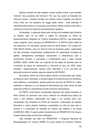 Nesses períodos de alta estação, muitos turistas vindos a Jeri também
“esticam” seus passeios até Camocim. Por sua vez, quem se hospeda em
Camocim (onde o réveillon também tem atraído muitos visitantes nos últimos
anos) visita Jeri em passeios de buggy pelas dunas.            Esta interação é
importante para ambos os municípios, pois divide o efetivo turístico entre eles e
minimiza os riscos de impactos socioambientais negativos.
      Há décadas, o potencial desse polo turístico era exaltado pelo Governo
do Estado, mas, só em 2004, a região foi priorizada no Plano de
Desenvolvimento Integrado do Turismo Sustentável (PDITS), cuja elaboração
visava angariar novos recursos do PRODETUR II. O PDITS Ceará Costa do
Sol selecionou 18 municípios, grande parte do litoral Oeste, e foi orçado em
US$ 186,22 milhões, para um total de mais de duzentas ações, organizadas
em três principais componentes: fortalecimento da capacidade municipal de
gestão; planejamento estratégico, treinamento e infraestrutura para o
crescimento turístico; e promoção e investimentos para o setor privado
(CEARÁ, 2004). Desse total, um conjunto de 64 ações foi previsto para os
municípios de Jijoca de Jericoacoara e Camocim já que, em 2003, estes
recebiam, respectivamente, apenas 5,8% (393.308) e 2,1% (141.422) da
demanda turística do estado, segundo dados da SETUR/CE.
      No entanto, dentro da mesma lógica vertical e economicista que impõe,
ao litoral de todo o Nordeste, a transformação de territórios-zona em territórios-
rede seletivos e excludentes, grande parte dos recursos do PDITS foi, então,
destinado a rodovias e a um aeroporto internacional que eram obras de forte
apelo dos políticos e empresários do polo Camocim-Jericoacoara.
      No PDITS, ainda foram incorporadas algumas das ações previstas no
Plano Diretor de Camocim, tais como: melhoria da infraestrutura básica da
sede e dos distritos, urbanização dos lagos e da avenida beira mar,
recuperação dos armazéns do Porto de Camocim, restauração da estação
ferroviária e outros prédios históricos, capacitação da mão de obra para o
turismo e a construção de estradas de acesso aos distritos e às praias
(CAMOCIM, 2000). A espera pelos investimentos do PRODETUR II foi longa e
muitas dessas obras nunca foram realizadas.
      Vale ressaltar que além do PRODETUR, o Programa Nacional de
Municipalização do Turismo (PNMT) foi outra política do Governo Federal,

                                                                              138
 