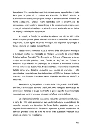 lançada em 1994, que também contribuiu para despertar a população e o trade
local para o potencial do turismo em Camocim. O PNMT adotava a
sustentabilidade como princípio para planejar e desenvolver esta atividade de
forma participativa. Oficinas foram realizadas com o envolvimento da
comunidade, setor hoteleiro, gastronômico e de entretenimento, mesmo sem
conseguir surtir efeitos imediatos para transformar os atrativos locais em fontes
de emprego e renda para a população.

      No entanto, a filosofia da participação adotada nas oficinas foi incutida
em muitos participantes que se tornaram lideranças comunitárias, assim como
impulsionou outras ações da gestão municipal para capacitar a população e
tornar o turismo um negócio mais conhecido.

      Nesse sentido, no final de 1995, a parceria entre os Governos Municipal
e Estadual resultou na instalação do Campus Avançado da Universidade
Estadual Vale do Acaraú (UVA). Com sede em Sobral, a UVA passou a ofertar
cursos sequenciais gratuitos como Gestão de Negócios em Turismo e
Hotelaria, cuja demanda da população de Camocim e municípios vizinhos
levou à formação de duas turmas. No Ensino Médio, o Turismo foi inicialmente
tratado como uma disciplina obrigatória nas escolas do município – fato
pesquisado e contestado por José Arilson Souza (2005) que defende, de forma
acertada, uma inserção transversal dessa atividade nos diversos conteúdos
escolares.

      Além dessas ações políticas ocorridas entre o lançamento do PROURB,
em 1995, e a finalização do Plano Diretor, em 2000, a chegada de um grupo de
empresários italianos (o Grupo Marilha) foi a grande aposta da administração
municipal para tornar o turismo o novo carro-chefe da economia local.

      Os empresários italianos passaram a frequentar Camocim como turistas,
a partir de 1996. Logo, perceberam que o potencial natural e arquitetônico do
município somado aos incentivos do Poder Público poderiam gerar bons
negócios imobiliário-turísticos. Para tanto, a primeira ação dos empresários foi
comprar grandes faixas de terra no litoral onde pudessem viabilizar seus
anseios e atrair novos investidores.



                                                                             139
 