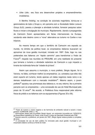    Urbe Ltda.: seu foco era desenvolver projetos e empreendimentos
         imobiliários.

         A Marilha Holding, na condição de acionista majoritária, tornou-se a
gerenciadora de todo o Grupo e, em parceria com a Sociedade Italian Leisure
Group (ILG), passou a planejar a atividade turística, fornecer pesquisa sobre
fluxos e iniciar a divulgação do município. Rapidamente, stands e propagandas
de Camocim foram apresentados em feiras internacionais na Europa,
vendendo este destino como a “nova” alternativa ao turismo no Caribe e nos
trópicos.

         Ao mesmo tempo em que o território de Camocim era exposto ao
mundo, no âmbito da política local, os empresários italianos buscaram se
aproximar da nova gestão municipal, iniciada em 1997. Esta, logo viu nas
pretensões dos italianos um “rápido caminho” para transformar a Visão de
Futuro90, traçada nas reuniões do PROURB, em uma realidade do presente
que tornaria o turismo a atividade redentora de Camocim e cujo impacto a
livraria da incômoda fama de “cidade do já teve”.

         Assim que assumiu o município, o novo prefeito, Sérgio Aguiar, foi à
Verona, na Itália, conhecer melhor os empresários. Lá, constatou que eles não
eram experts em turismo, tendo apenas um deles negócios neste ramo e os
demais trabalhavam com o mercado imobiliário91. Mesmo assim, o jovem
prefeito92 apostou nas promessas dos italianos e, no seu retorno, fez a primeira
parceria com os empresários – uma concessão de uso do Hotel Municipal pelo
prazo de 10 anos93. No acordo, a Prefeitura ficou responsável pela reforma
física do prédio e os italianos com os equipamentos (Figuras 35 e 36).




90
   “Fazer do turismo o nosso negócio e da harmonia do ambiente natural e social o nosso
produto” (CAMOCIM, 2000, p. 16).
91
   Informações dadas pelo ex-prefeito Sérgio Aguiar, em entrevista concedida em 15/04/2010,
na Assembleia Legislativa do Ceará, onde ocupa o cargo de Deputado Estadual pelo PSB.
92
   Quando assumiu a prefeitura, em janeiro de 1997, Sérgio Aguiar estava prestes a completar
26 anos.
93
    A concessão de uso de bem público foi renovada pela atual gestão municipal e um
empresário italiano continua a frente do hotel.

                                                                                        141
 