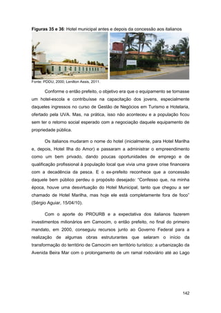 Figuras 35 e 36: Hotel municipal antes e depois da concessão aos italianos




Fonte: PDDU, 2000; Lenilton Assis, 2011.

       Conforme o então prefeito, o objetivo era que o equipamento se tornasse
um hotel-escola e contribuísse na capacitação dos jovens, especialmente
daqueles ingressos no curso de Gestão de Negócios em Turismo e Hotelaria,
ofertado pela UVA. Mas, na prática, isso não aconteceu e a população ficou
sem ter o retorno social esperado com a negociação daquele equipamento de
propriedade pública.

       Os italianos mudaram o nome do hotel (inicialmente, para Hotel Marilha
e, depois, Hotel Ilha do Amor) e passaram a administrar o empreendimento
como um bem privado, dando poucas oportunidades de emprego e de
qualificação profissional à população local que vivia uma grave crise financeira
com a decadência da pesca. E o ex-prefeito reconhece que a concessão
daquele bem público perdeu o propósito desejado: “Confesso que, na minha
época, houve uma desvirtuação do Hotel Municipal, tanto que chegou a ser
chamado de Hotel Marilha, mas hoje ele está completamente fora de foco”
(Sérgio Aguiar, 15/04/10).

       Com o aporte do PROURB e a expectativa dos italianos fazerem
investimentos milionários em Camocim, o então prefeito, no final do primeiro
mandato, em 2000, conseguiu recursos junto ao Governo Federal para a
realização de algumas obras estruturantes que selaram o início da
transformação do território de Camocim em território turístico: a urbanização da
Avenida Beira Mar com o prolongamento de um ramal rodoviário até ao Lago




                                                                             142
 