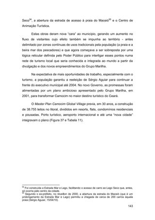 Seco94, a abertura da estrada de acesso à praia do Maceió95 e o Centro de
Animação Turística.

       Estas obras deram nova “cara” ao município, gerando um aumento no
fluxo de visitantes cujo efeito também se impunha ao território - antes
delimitado por zonas contínuas de usos tradicionais pela população (a praia e a
beira mar dos pescadores) e que agora começava a ser sobreposta por uma
lógica reticular definida pelo Poder Público para interligar esses pontos numa
rede de turismo local que seria conhecida e integrada ao mundo a partir da
divulgação e dos novos empreendimentos do Grupo Marilha.

       Na expectativa de mais oportunidades de trabalho, especialmente com o
turismo, a população garantiu a reeleição de Sérgio Aguiar para continuar a
frente do executivo municipal até 2004. No novo Governo, as promessas foram
alimentadas por um plano ambicioso apresentado pelo Grupo Marilha, em
2001, para transformar Camocim no maior destino turístico do Ceará.

       O Master Plan Camocim Global Village previa, em 30 anos, a construção
de 38.755 leitos no litoral, divididos em resorts, flats, condomínios residenciais
e pousadas. Porto turístico, aeroporto internacional e até uma “nova cidade”
integravam o plano (Figura 37 e Tabela 11).




94
   Foi construída a Estrada Mar e Lago, facilitando o acesso de carro ao Lago Seco que, antes,
só ocorria pelo centro da cidade.
95
   Segundo o ex-prefeito, no réveillon de 2000, a abertura da estrada do Maceió (que é um
prolongamento da Estrada Mar e Lago) permitiu a chegada de cerca de 200 carros àquela
praia (Sérgio Aguiar, 15/04/10).

                                                                                         143
 