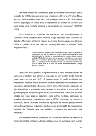 Um forte impacto foi vislumbrado para a economia do município, com a
projeção de 1800 turistas semanais que chegariam a 30 mil em 10 anos. Neste
período, seriam criados cerca de 7 mil empregos diretos e 21 mil indiretos,
tendo a população um “papel ativo e empresarial” no projeto, de tal modo que
seria criada uma “perfeita sintonia e convergência de interesses” (GRUPO,
2001).

         Com números e previsões de resultados tão impressionantes, o
Camocim Global Village foi bem recebido e logo aprovado pelos Governos do
Estado e Município, conforme relata o ex-prefeito Sérgio Aguiar, que também
critica a gestão atual por não ter prosseguido com a mesma “visão
empreendedora”:

                       Quando vimos o Master Plan, percebemos que Camocim estava se
                       preparando pra dar um boom no turismo. Visão equivocada da atual
                       administração foi não ter se apoderado como parceira dessa mesma
                       visão [...] Tudo foi feito para que a vocação natural fosse congregada
                       para que a iniciativa privada se colocasse como fundamental para
                       isso. [...] Camocim é uma cidade que tem um potencial tremendo e o
                       que se deve fazer é ir atrás de novos empreendimentos (Sérgio
                       Aguiar, 15/04/10).



         Nesta fala do ex-prefeito, fica patente que sua visão “empreendedora” se
sobrepôs à “cautela” que sempre é esperada de um Gestor, ainda mais tão
jovem como o era em 1997. O conhecimento do perfil imobiliário dos
empresários italianos não foi suficiente para que ele fosse mais cuidadoso com
os projetos apresentados e buscasse coibir, com a formulação e aplicação de
leis urbanísticas e ambientais mais severas no município, a apropriação de
grandes porções de terrenos para especulação imobiliária. O PDDU e as APAs
criadas nas suas gestões poderiam, entre outras medidas, sobretaxar os
grandes loteamentos improdutivos (com o IPTU progressivo no tempo) e,
sobretudo, definir uma taxa máxima de aquisição de imóveis (especialmente
para estrangeiros) que reduziriam as chances da proliferação de megaprojetos
turísticos de “fachada” que, na realidade, ocultavam sua verdadeira face
imobiliária.

         Os empreendimentos projetados no Master Plan servem de exemplo e
tinham como foco principal os turistas estrangeiros. Os europeus eram os mais


                                                                                        145
 