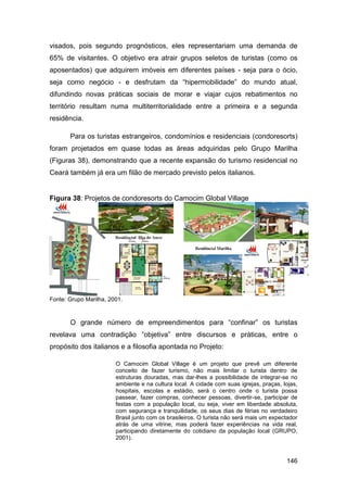 visados, pois segundo prognósticos, eles representariam uma demanda de
65% de visitantes. O objetivo era atrair grupos seletos de turistas (como os
aposentados) que adquirem imóveis em diferentes países - seja para o ócio,
seja como negócio - e desfrutam da “hipermobilidade” do mundo atual,
difundindo novas práticas sociais de morar e viajar cujos rebatimentos no
território resultam numa multiterritorialidade entre a primeira e a segunda
residência.

       Para os turistas estrangeiros, condomínios e residenciais (condoresorts)
foram projetados em quase todas as áreas adquiridas pelo Grupo Marilha
(Figuras 38), demonstrando que a recente expansão do turismo residencial no
Ceará também já era um filão de mercado previsto pelos italianos.


Figura 38: Projetos de condoresorts do Camocim Global Village




Fonte: Grupo Marilha, 2001.



       O grande número de empreendimentos para “confinar” os turistas
revelava uma contradição “objetiva” entre discursos e práticas, entre o
propósito dos italianos e a filosofia apontada no Projeto:

                        O Camocim Global Village é um projeto que prevê um diferente
                        conceito de fazer turismo, não mais limitar o turista dentro de
                        estruturas douradas, mas dar-lhes a possibilidade de integrar-se no
                        ambiente e na cultura local. A cidade com suas igrejas, praças, lojas,
                        hospitais, escolas e estádio, será o centro onde o turista possa
                        passear, fazer compras, conhecer pessoas, divertir-se, participar de
                        festas com a população local, ou seja, viver em liberdade absoluta,
                        com segurança e tranquilidade, os seus dias de férias no verdadeiro
                        Brasil junto com os brasileiros. O turista não será mais um expectador
                        atrás de uma vitrine, mas poderá fazer experiências na vida real,
                        participando diretamente do cotidiano da população local (GRUPO,
                        2001).



                                                                                         146
 