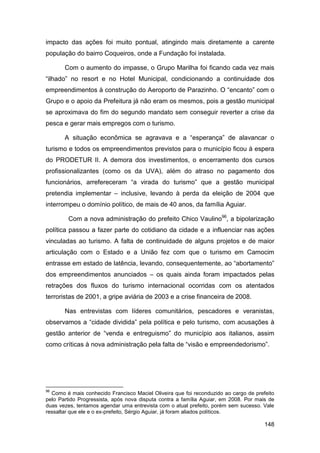 impacto das ações foi muito pontual, atingindo mais diretamente a carente
população do bairro Coqueiros, onde a Fundação foi instalada.

       Com o aumento do impasse, o Grupo Marilha foi ficando cada vez mais
“ilhado” no resort e no Hotel Municipal, condicionando a continuidade dos
empreendimentos à construção do Aeroporto de Parazinho. O “encanto” com o
Grupo e o apoio da Prefeitura já não eram os mesmos, pois a gestão municipal
se aproximava do fim do segundo mandato sem conseguir reverter a crise da
pesca e gerar mais empregos com o turismo.

       A situação econômica se agravava e a “esperança” de alavancar o
turismo e todos os empreendimentos previstos para o município ficou à espera
do PRODETUR II. A demora dos investimentos, o encerramento dos cursos
profissionalizantes (como os da UVA), além do atraso no pagamento dos
funcionários, arrefereceram “a virada do turismo” que a gestão municipal
pretendia implementar – inclusive, levando à perda da eleição de 2004 que
interrompeu o domínio político, de mais de 40 anos, da família Aguiar.

        Com a nova administração do prefeito Chico Vaulino96, a bipolarização
política passou a fazer parte do cotidiano da cidade e a influenciar nas ações
vinculadas ao turismo. A falta de continuidade de alguns projetos e de maior
articulação com o Estado e a União fez com que o turismo em Camocim
entrasse em estado de latência, levando, consequentemente, ao “abortamento”
dos empreendimentos anunciados – os quais ainda foram impactados pelas
retrações dos fluxos do turismo internacional ocorridas com os atentados
terroristas de 2001, a gripe aviária de 2003 e a crise financeira de 2008.

       Nas entrevistas com líderes comunitários, pescadores e veranistas,
observamos a “cidade dividida” pela política e pelo turismo, com acusações à
gestão anterior de “venda e entreguismo” do município aos italianos, assim
como críticas à nova administração pela falta de “visão e empreendedorismo”.




96
  Como é mais conhecido Francisco Maciel Oliveira que foi reconduzido ao cargo de prefeito
pelo Partido Progressista, após nova disputa contra a família Aguiar, em 2008. Por mais de
duas vezes, tentamos agendar uma entrevista com o atual prefeito, porém sem sucesso. Vale
ressaltar que ele e o ex-prefeito, Sérgio Aguiar, já foram aliados políticos.

                                                                                      148
 